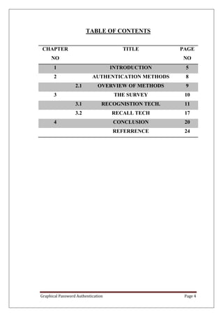 TABLE OF CONTENTS

 CHAPTER                               TITLE         PAGE
     NO                                              NO
       1                            INTRODUCTION      5
       2                   AUTHENTICATION METHODS     8
                  2.1         OVERVIEW OF METHODS     9
       3                             THE SURVEY       10
                  3.1           RECOGNISTION TECH.    11
                  3.2               RECALL TECH       17
       4                            CONCLUSION        20
                                    REFERRENCE        24




Graphical Password Authentication                     Page 4
 