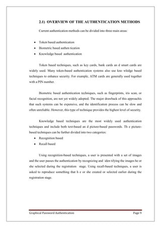 2.1) OVERVIEW OF THE AUTHENTICATION METHODS

        Current authentication methods can be divided into three main areas:


        Token based authentication
        Biometric based authen tication
        Knowledge based authentication


        Token based techniques, such as key cards, bank cards an d smart cards are
widely used. Many token-based authentication systems also use kno wledge based
techniques to enhance security. For example, ATM cards are generally used together
with a PIN number.


        Biometric based authentication techniques, such as fingerprints, iris scan, or
facial recognition, are not yet widely adopted. The major drawback of this approachis
that such systems can be expensive, and the identification process can be slow and
often unreliable. However, this type of technique provides the highest level of security.


        Knowledge based techniques are the most widely used authentication
techniques and include both text-based an d picture-based passwords. Th e picture-
based techniques can be further divided into two categories:
        Recognition based
        Recall based


        Using recognition-based techniques, a user is presented with a set of images
and the user passes the authentication by recognizing and iden tifying the images he or
she selected during the registration stage. Using recall-based techniques, a user is
asked to reproduce something that h e or she created or selected earlier during the
registration stage.




Graphical Password Authentication                                                 Page 9
 