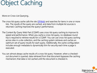 Object Caching
More on Cross-List Querying..

The cross-list query cache calls the site (SPWeb) and searches for items in one or more
   lists. The results of the query are cached, and data from multiple list sources is
   returned. Caching improves the query's performance.

The Content By Query Web Part (CQWP) uses cross-list query caching to improve its
   speed and performance. When you cache a cross-list query, no database round
   trip is required to retrieve results for a CQWP. You can use cross-list query caching
   across sites in a site collection, and the caching system retrieves and caches an
   optimum set of query results for each query. Additionally, the cache configuration
   includes enough metadata to dynamically trim for security each time a page is
   executed.

You can almost always cache results of a cross-list query. However, when a checked-
   out document is queried, data retrieved from that document bypasses the caching
   mechanism; that data is not cached until the document is checked in.
 