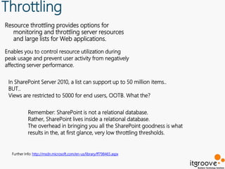 Throttling
Resource throttling provides options for
   monitoring and throttling server resources
   and large lists for Web applications.

Enables you to control resource utilization during
peak usage and prevent user activity from negatively
affecting server performance.

 In SharePoint Server 2010, a list can support up to 50 million items..
 BUT..
 Views are restricted to 5000 for end users, OOTB. What the?

            Remember: SharePoint is not a relational database.
            Rather, SharePoint lives inside a relational database.
            The overhead in bringing you all the SharePoint goodness is what
            results in the, at first glance, very low throttling thresholds.


  Further Info: http://msdn.microsoft.com/en-us/library/ff798465.aspx
 