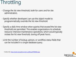 Throttling
- Change the list view threshold, both for users and for site
   administrators.

- Specify whether developers can use the object model to
   programmatically override the list view threshold.

- Specify a daily time window when queries that exceed the list view
   threshold are permitted. This enables organizations to schedule
   resource-intensive maintenance operations, which would typically
   violate the list view threshold, during off peak hours.

- Limit the number of lookup, person, or workflow status fields that
    can be included in a single database query.



  Further Info: http://msdn.microsoft.com/en-us/library/ff798465.aspx
 