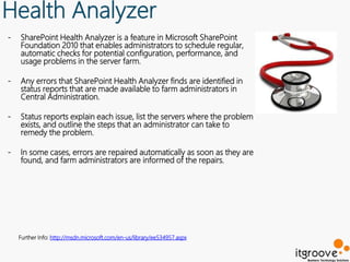 Health Analyzer
-   SharePoint Health Analyzer is a feature in Microsoft SharePoint
    Foundation 2010 that enables administrators to schedule regular,
    automatic checks for potential configuration, performance, and
    usage problems in the server farm.

-   Any errors that SharePoint Health Analyzer finds are identified in
    status reports that are made available to farm administrators in
    Central Administration.

-   Status reports explain each issue, list the servers where the problem
    exists, and outline the steps that an administrator can take to
    remedy the problem.

-   In some cases, errors are repaired automatically as soon as they are
    found, and farm administrators are informed of the repairs.




    Further Info: http://msdn.microsoft.com/en-us/library/ee534957.aspx
 