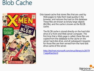 Blob Cache
             Disk-based cache that stores files that are used by
                 Web pages to help them load quickly in the
                 browser, and reduces the load on the database
                 These files are known as binary large objects
                 (BLOBs), and the cache is known as the BLOB
                 cache.

                The BLOB cache is stored directly on the hard disk
                drive of a front-end Web server computer. The
                first time that a Web page is called, these files are
                copied from the database to the cache on the
                server hard disk drive, and all subsequent requests
                for those files are then served from the hard disk
                drive cache of the server.

                http://technet.microsoft.com/enus/library/cc26179
                7.aspx#section3
 