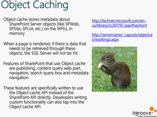 Object Caching
Object cache stores metadata about               http://technet.microsoft.com/en-
  SharePoint Server objects (like SPWeb,         us/library/cc261797.aspx#section1
  SPSite, SPList, etc.) on the WFEs, in
  memory                                         http://servername/_Layouts/objectca
                                                 chesettings.aspx
When a page is rendered, if there is data that
  needs to be retrieved through these
  objects, the SQL Server will not be hit.

Features of SharePoint that use Object cache
   are publishing, content query web part,
   navigation, search query box and metadata
   navigation.

These features are specifically written to use
   the Object cache API instead of the
   SharePoint API directly. Developers writing
   custom functionality can also tap into the
   Object cache API.
 
