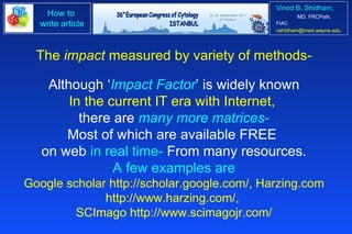 The  impact  measured by variety of methods- Although ‘ Impact Factor ’ is widely known In the current IT era with Internet,  there are  many more matrices- Most of which are available FREE  on web  in real time-  From many resources. A few examples are Google scholar http://scholar.google.com/, Harzing.com http://www.harzing.com/,  SCImago http://www.scimagojr.com/ 