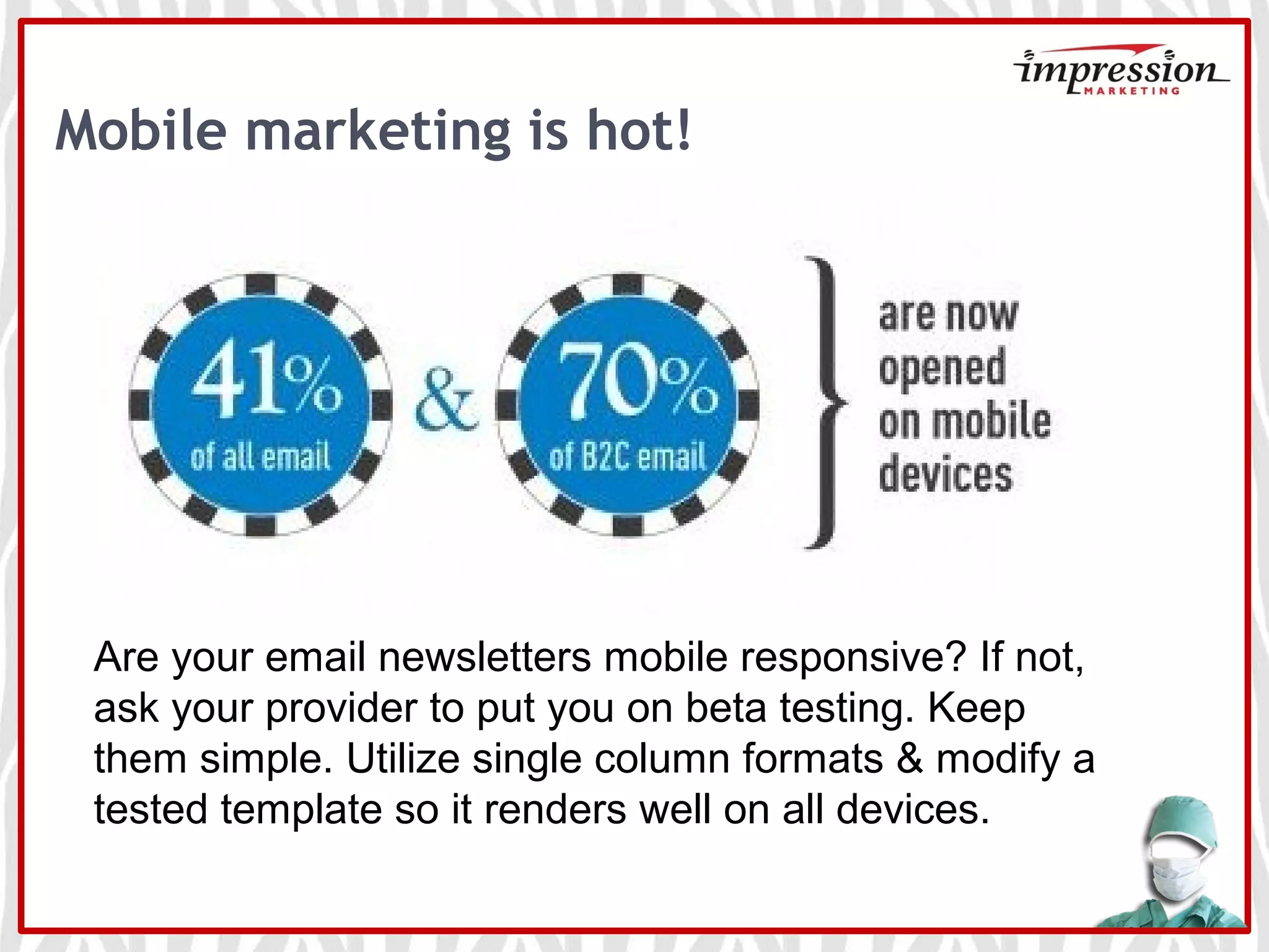 Mobile marketing is hot!
Are your email newsletters mobile responsive? If not,
ask your provider to put you on beta testing. Keep
them simple. Utilize single column formats & modify a
tested template so it renders well on all devices.
 