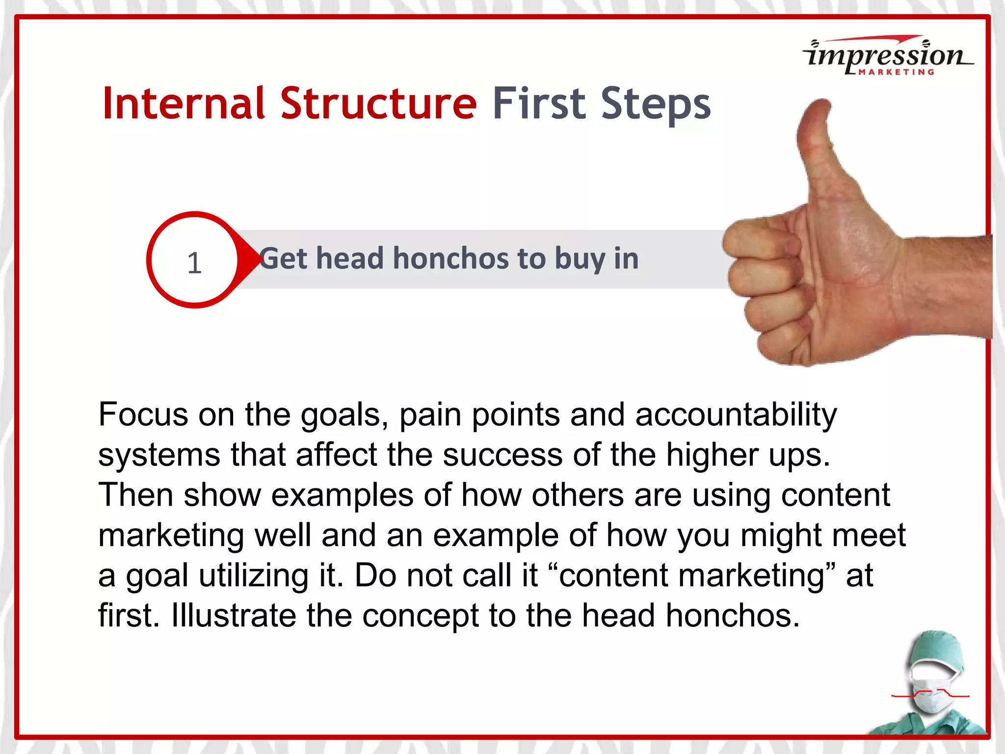 Internal Structure First Steps
Get head honchos to buy in1
Focus on the goals, pain points and accountability
systems that affect the success of the higher ups.
Then show examples of how others are using content
marketing well and an example of how you might meet
a goal utilizing it. Do not call it “content marketing” at
first. Illustrate the concept to the head honchos.
 