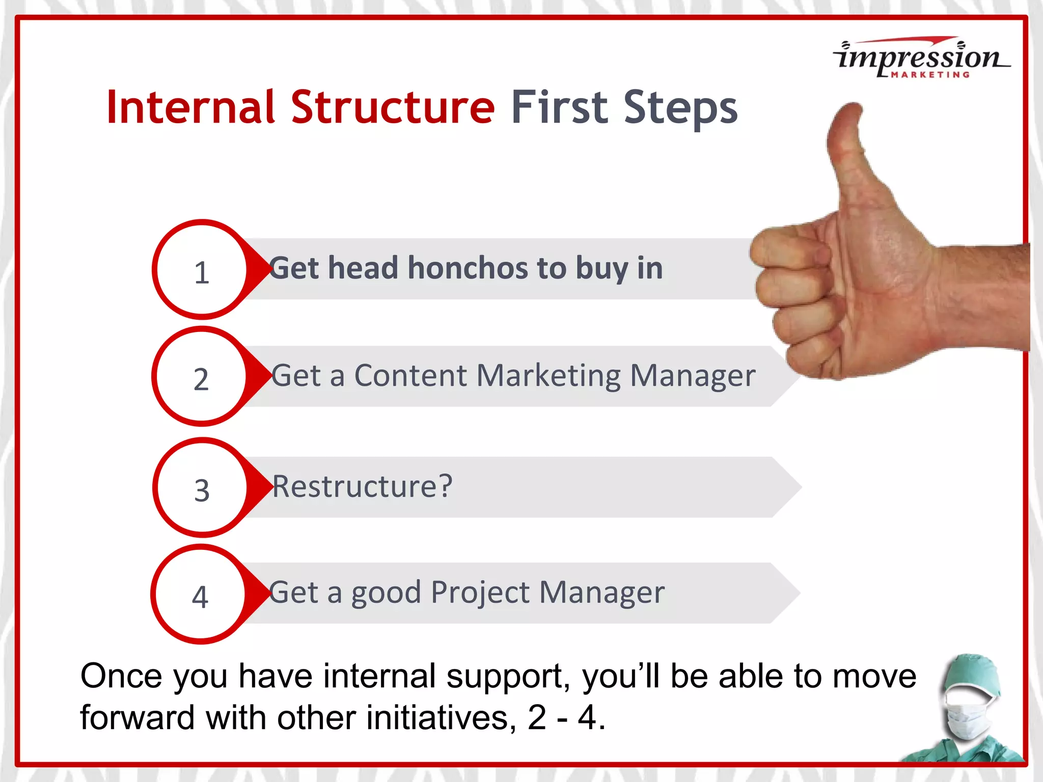 Restructure?
Get a good Project Manager
Get a Content Marketing Manager
Internal Structure First Steps
Get head honchos to buy in1
2
3
4
Once you have internal support, you’ll be able to move
forward with other initiatives, 2 - 4.
 