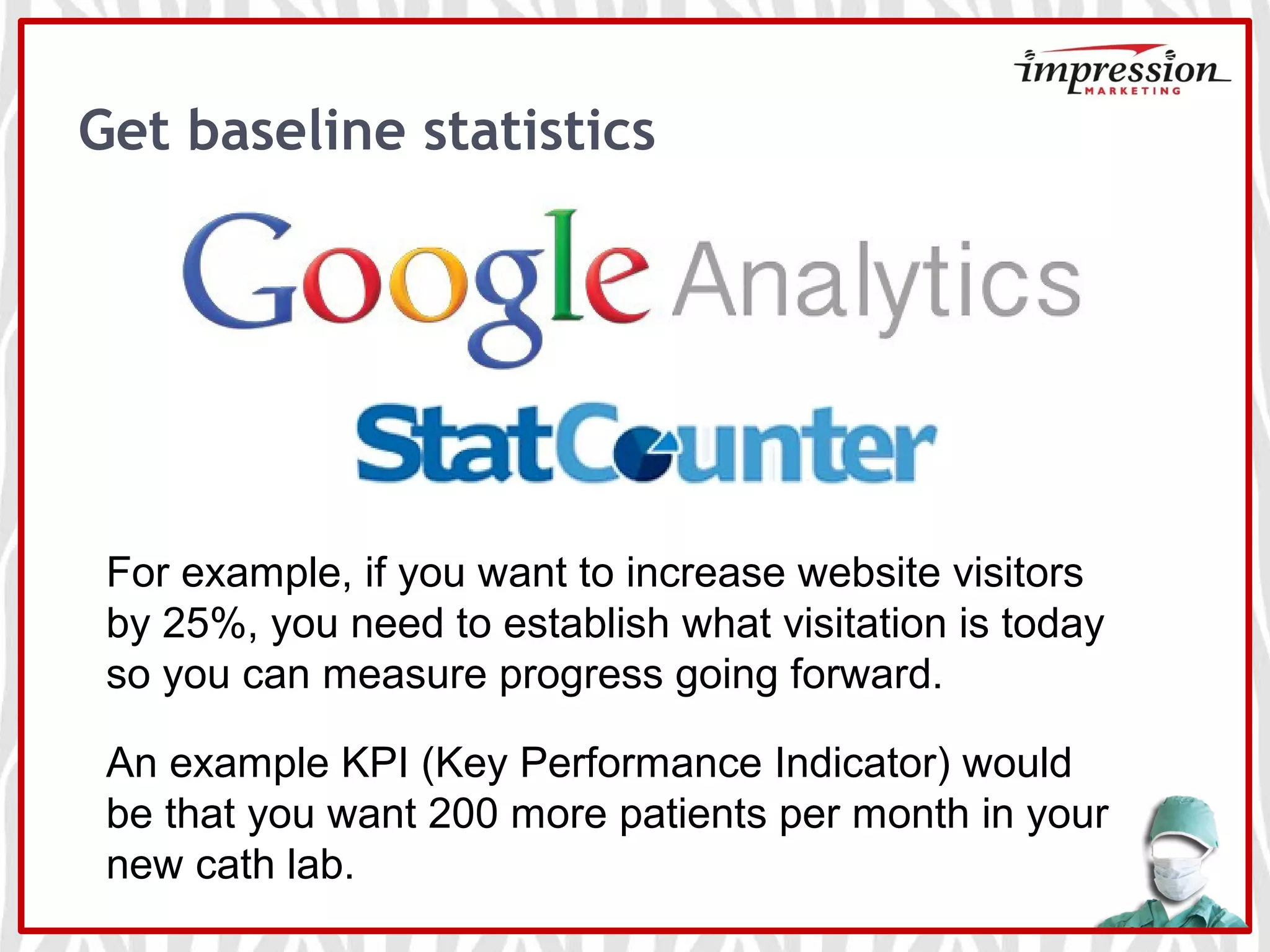 Get baseline statistics
For example, if you want to increase website visitors
by 25%, you need to establish what visitation is today
so you can measure progress going forward.
An example KPI (Key Performance Indicator) would
be that you want 200 more patients per month in your
new cath lab.
 