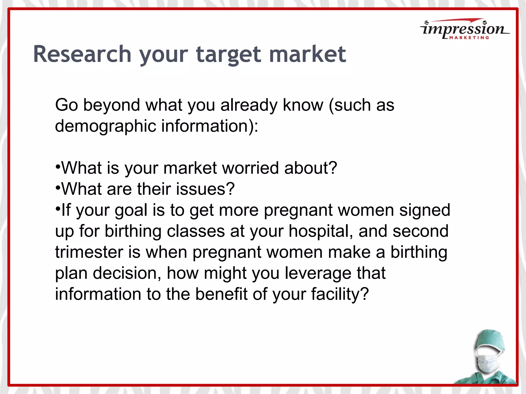 Research your target market
Go beyond what you already know (such as
demographic information):
•What is your market worried about?
•What are their issues?
•If your goal is to get more pregnant women signed
up for birthing classes at your hospital, and second
trimester is when pregnant women make a birthing
plan decision, how might you leverage that
information to the benefit of your facility?
 