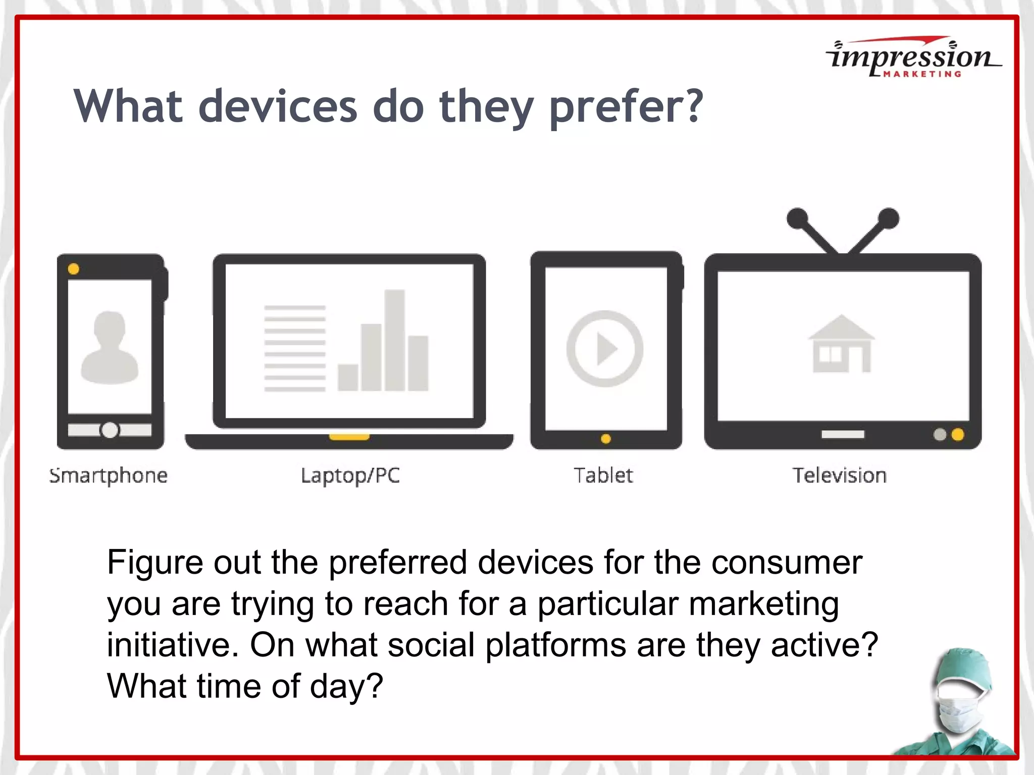 What devices do they prefer?
Figure out the preferred devices for the consumer
you are trying to reach for a particular marketing
initiative. On what social platforms are they active?
What time of day?
 