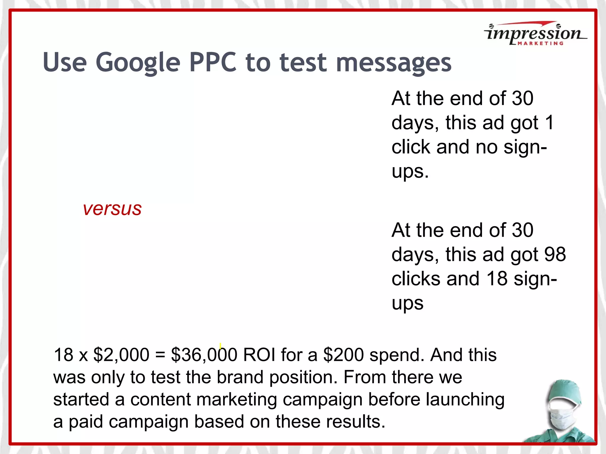 Use Google PPC to test messages
versus
18 x $2,000 = $36,000 ROI for a $200 spend. And this
was only to test the brand position. From there we
started a content marketing campaign before launching
a paid campaign based on these results.
At the end of 30
days, this ad got 1
click and no sign-
ups.
At the end of 30
days, this ad got 98
clicks and 18 sign-
ups
 