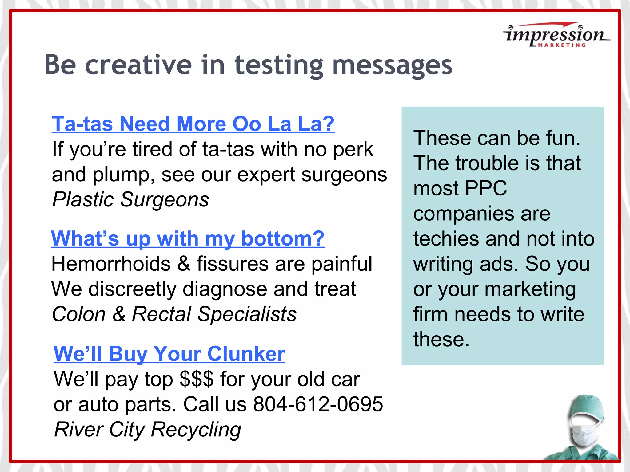 Be creative in testing messages
Ta-tas Need More Oo La La?
If you’re tired of ta-tas with no perk
and plump, see our expert surgeons
Plastic Surgeons
What’s up with my bottom?
Hemorrhoids & fissures are painful
We discreetly diagnose and treat
Colon & Rectal Specialists
We’ll Buy Your Clunker
We’ll pay top $$$ for your old car
or auto parts. Call us 804-612-0695
River City Recycling
These can be fun.
The trouble is that
most PPC
companies are
techies and not into
writing ads. So you
or your marketing
firm needs to write
these.
 