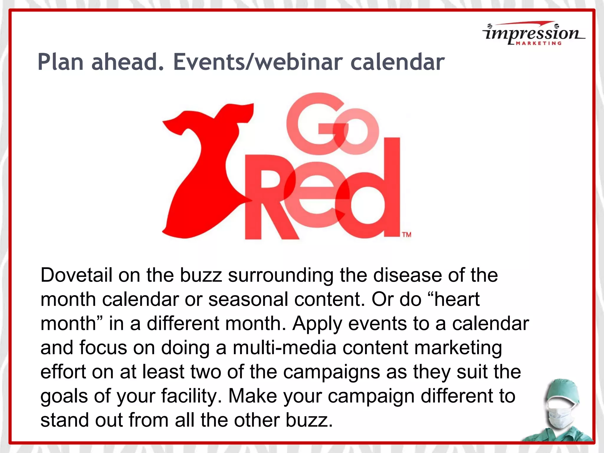 Plan ahead. Events/webinar calendar
Events
Dovetail on the buzz surrounding the disease of the
month calendar or seasonal content. Or do “heart
month” in a different month. Apply events to a calendar
and focus on doing a multi-media content marketing
effort on at least two of the campaigns as they suit the
goals of your facility. Make your campaign different to
stand out from all the other buzz.
 