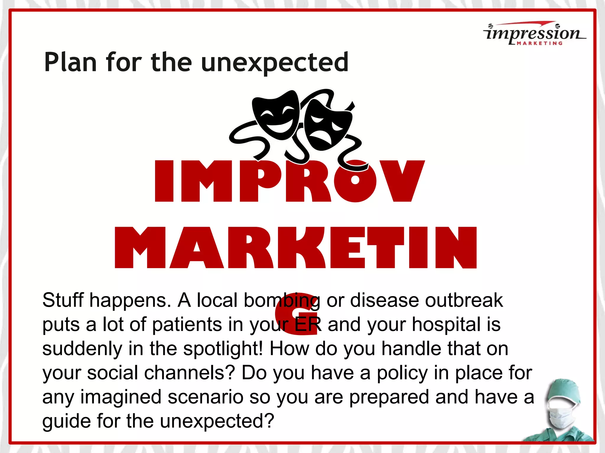Plan for the unexpected
IMPROV
MARKETIN
G
Stuff happens. A local bombing or disease outbreak
puts a lot of patients in your ER and your hospital is
suddenly in the spotlight! How do you handle that on
your social channels? Do you have a policy in place for
any imagined scenario so you are prepared and have a
guide for the unexpected?
 