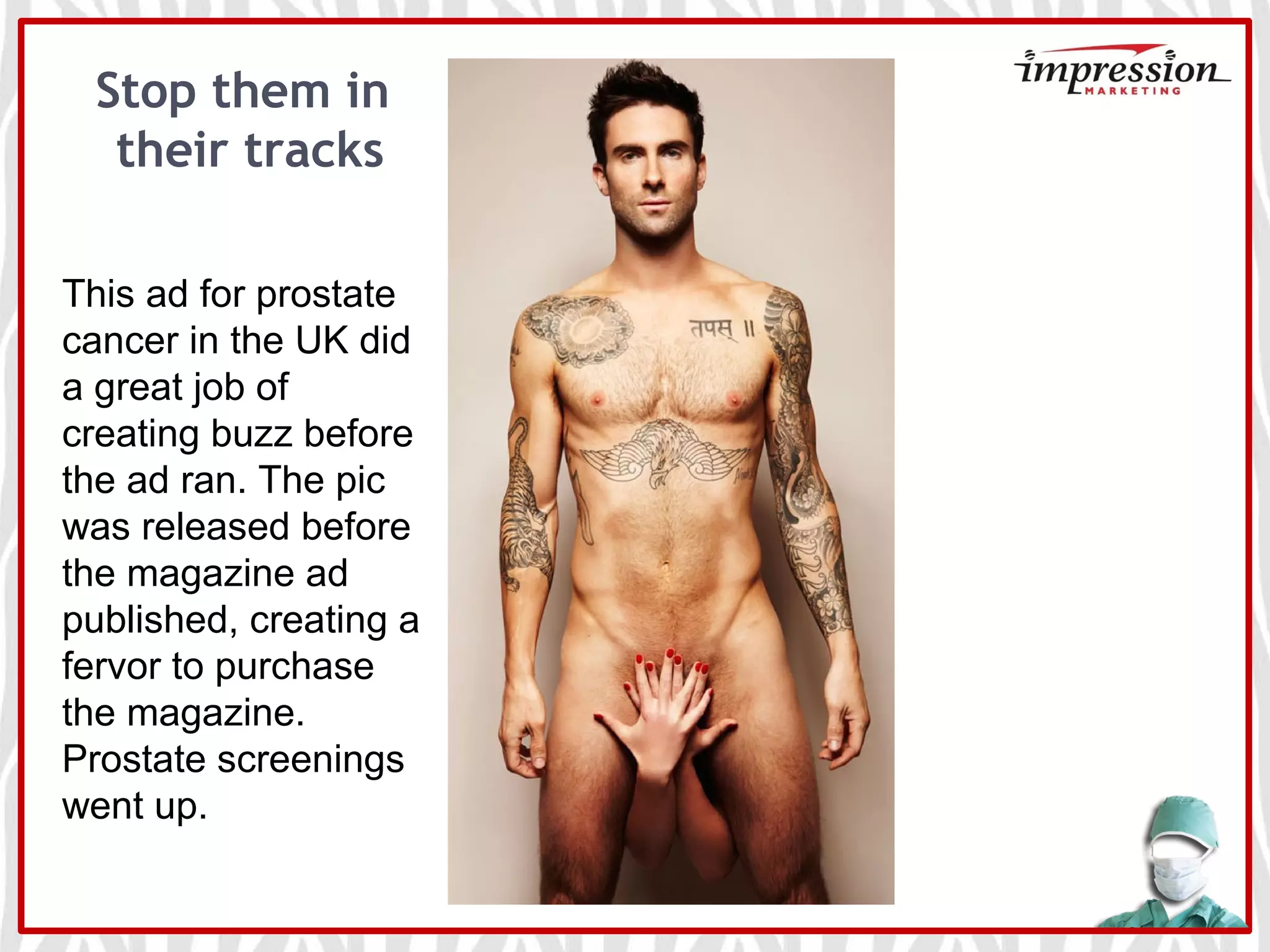 Stop them in
their tracks
This ad for prostate
cancer in the UK did
a great job of
creating buzz before
the ad ran. The pic
was released before
the magazine ad
published, creating a
fervor to purchase
the magazine.
Prostate screenings
went up.
 