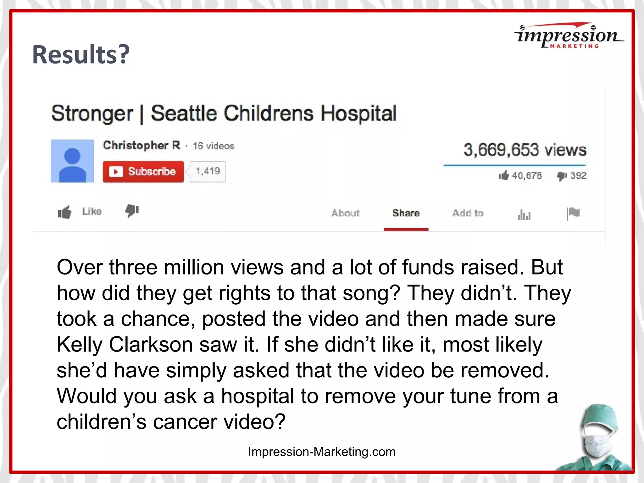 Results?
Impression-Marketing.com
Over three million views and a lot of funds raised. But
how did they get rights to that song? They didn’t. They
took a chance, posted the video and then made sure
Kelly Clarkson saw it. If she didn’t like it, most likely
she’d have simply asked that the video be removed.
Would you ask a hospital to remove your tune from a
children’s cancer video?
 