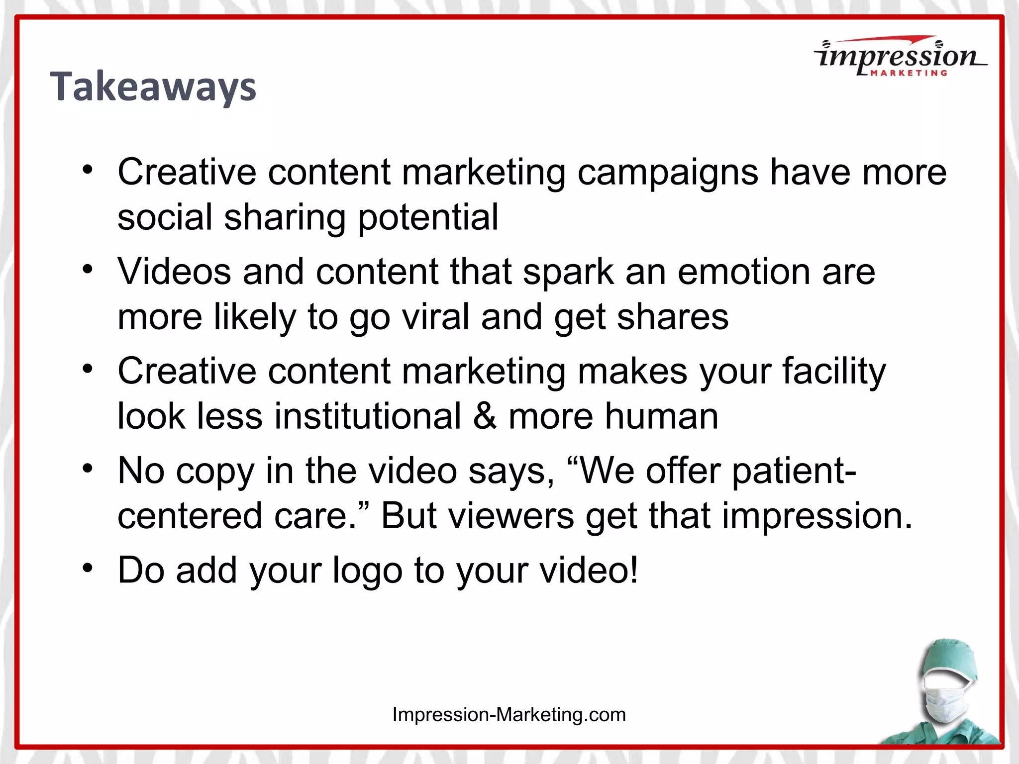 Takeaways
Impression-Marketing.com
• Creative content marketing campaigns have more
social sharing potential
• Videos and content that spark an emotion are
more likely to go viral and get shares
• Creative content marketing makes your facility
look less institutional & more human
• No copy in the video says, “We offer patient-
centered care.” But viewers get that impression.
• Do add your logo to your video!
 