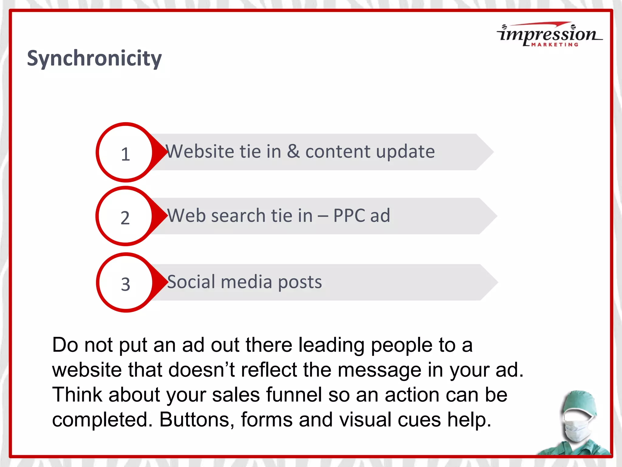Social media posts
Web search tie in – PPC ad
Website tie in & content update1
2
3
Do not put an ad out there leading people to a
website that doesn’t reflect the message in your ad.
Think about your sales funnel so an action can be
completed. Buttons, forms and visual cues help.
Synchronicity
 