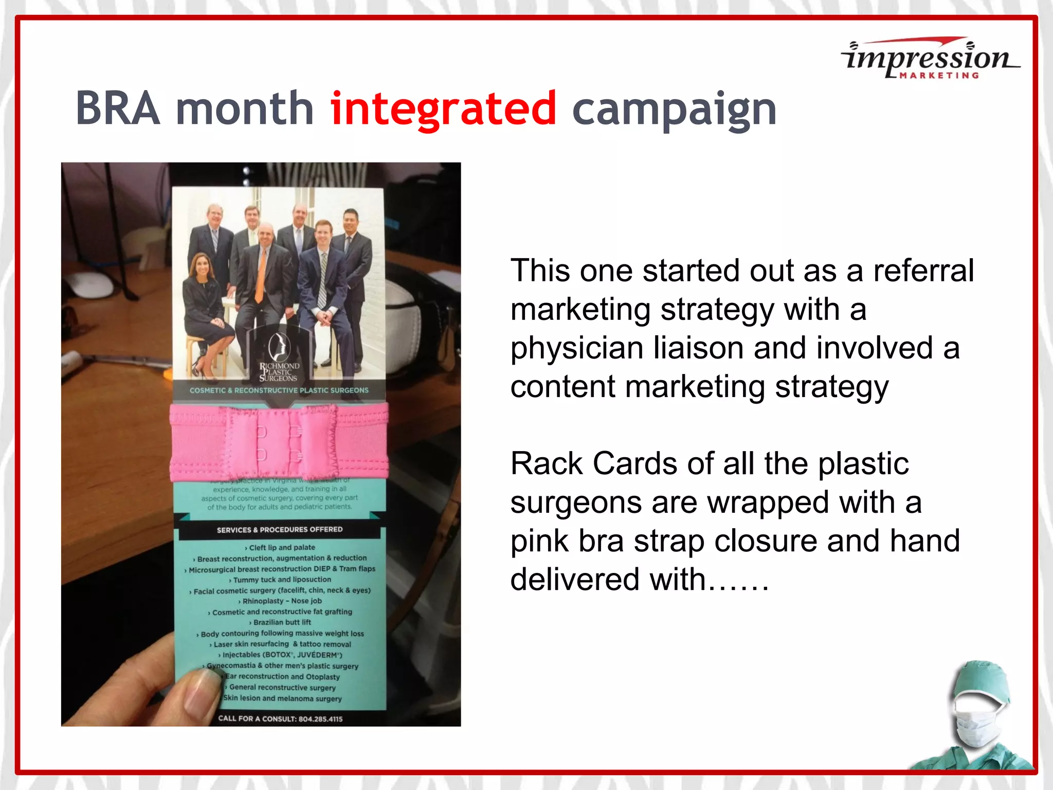 BRA month integrated campaign
This one started out as a referral
marketing strategy with a
physician liaison and involved a
content marketing strategy
Rack Cards of all the plastic
surgeons are wrapped with a
pink bra strap closure and hand
delivered with……
 