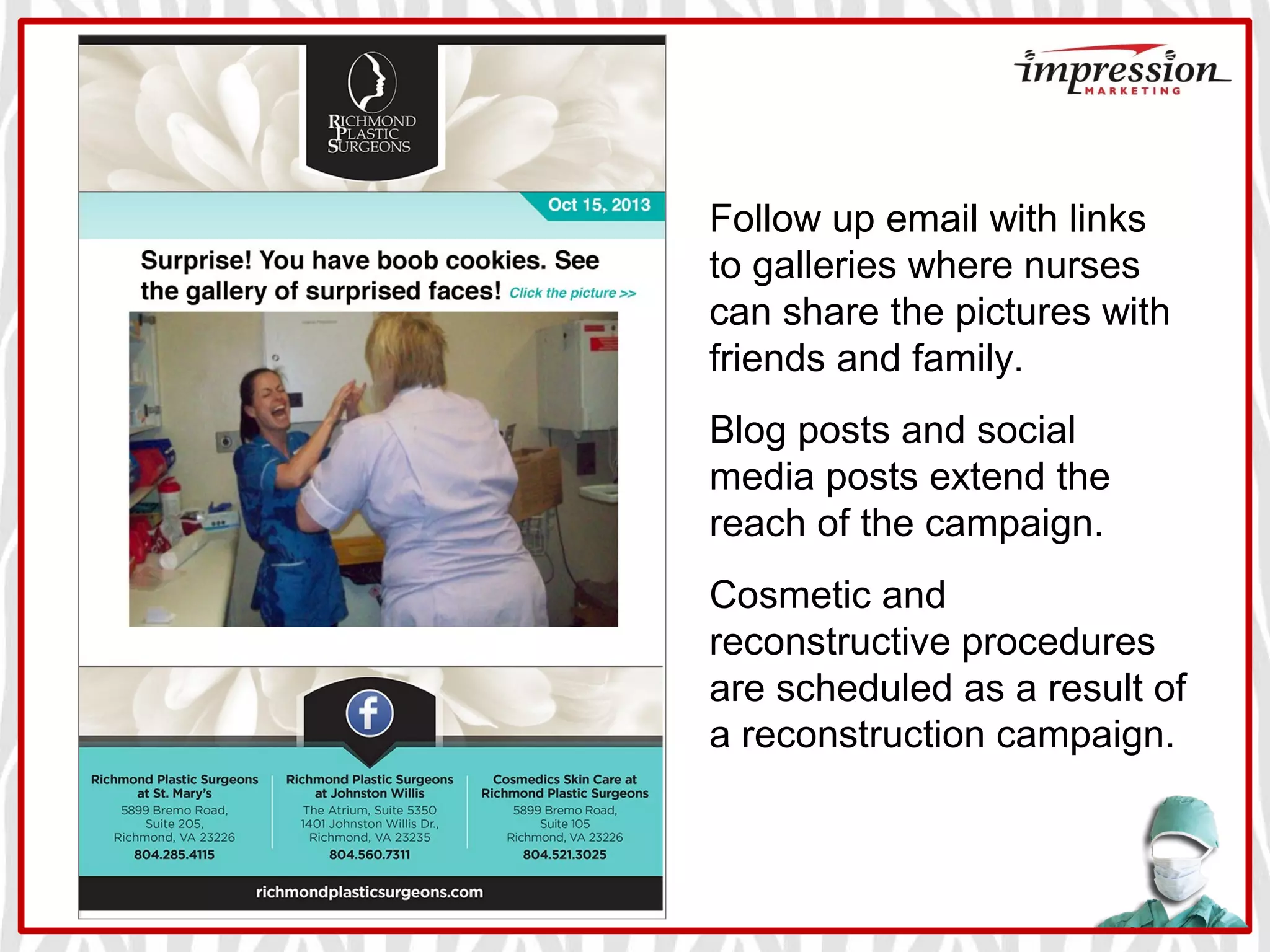 Follow up email with links
to galleries where nurses
can share the pictures with
friends and family.
Blog posts and social
media posts extend the
reach of the campaign.
Cosmetic and
reconstructive procedures
are scheduled as a result of
a reconstruction campaign.
 
