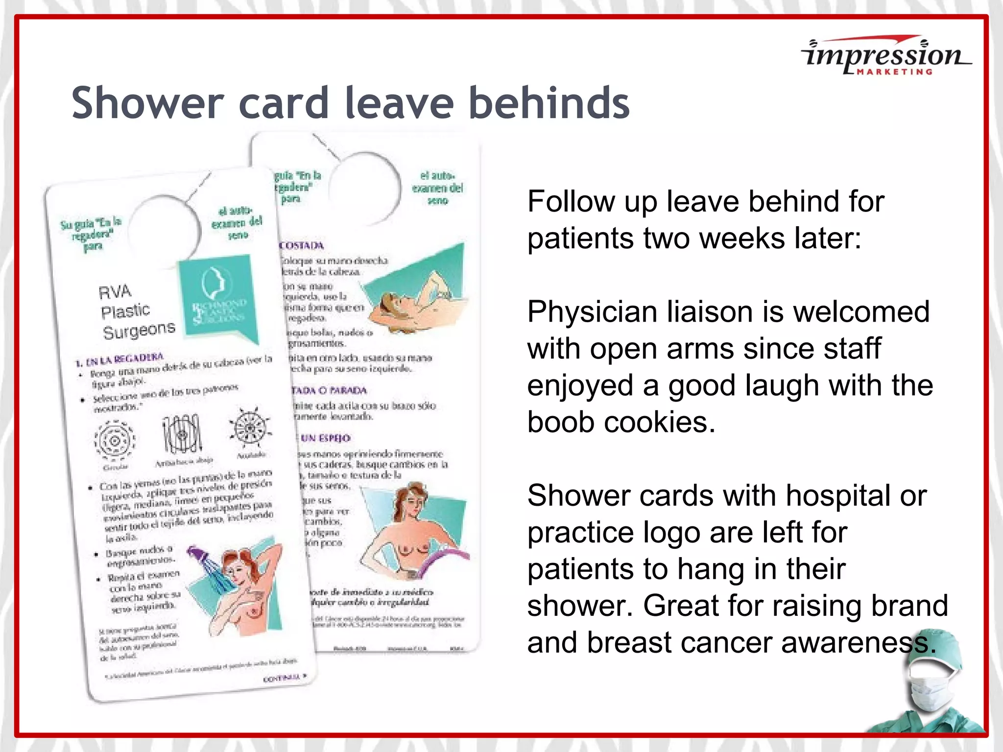 Shower card leave behinds
Follow up leave behind for
patients two weeks later:
Physician liaison is welcomed
with open arms since staff
enjoyed a good laugh with the
boob cookies.
Shower cards with hospital or
practice logo are left for
patients to hang in their
shower. Great for raising brand
and breast cancer awareness.
 