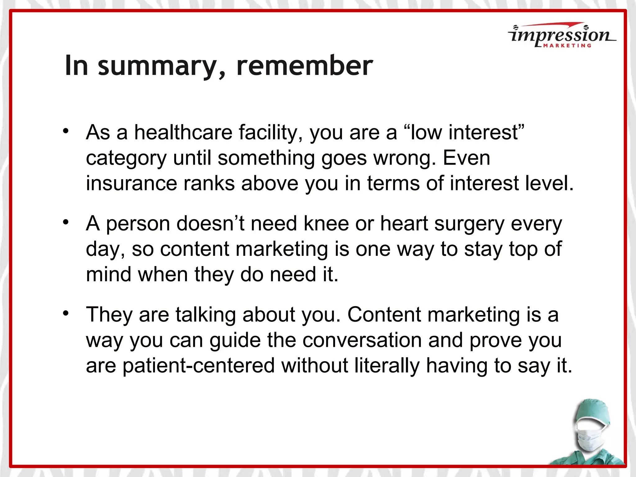 In summary, remember
• As a healthcare facility, you are a “low interest”
category until something goes wrong. Even
insurance ranks above you in terms of interest level.
• A person doesn’t need knee or heart surgery every
day, so content marketing is one way to stay top of
mind when they do need it.
• They are talking about you. Content marketing is a
way you can guide the conversation and prove you
are patient-centered without literally having to say it.
 