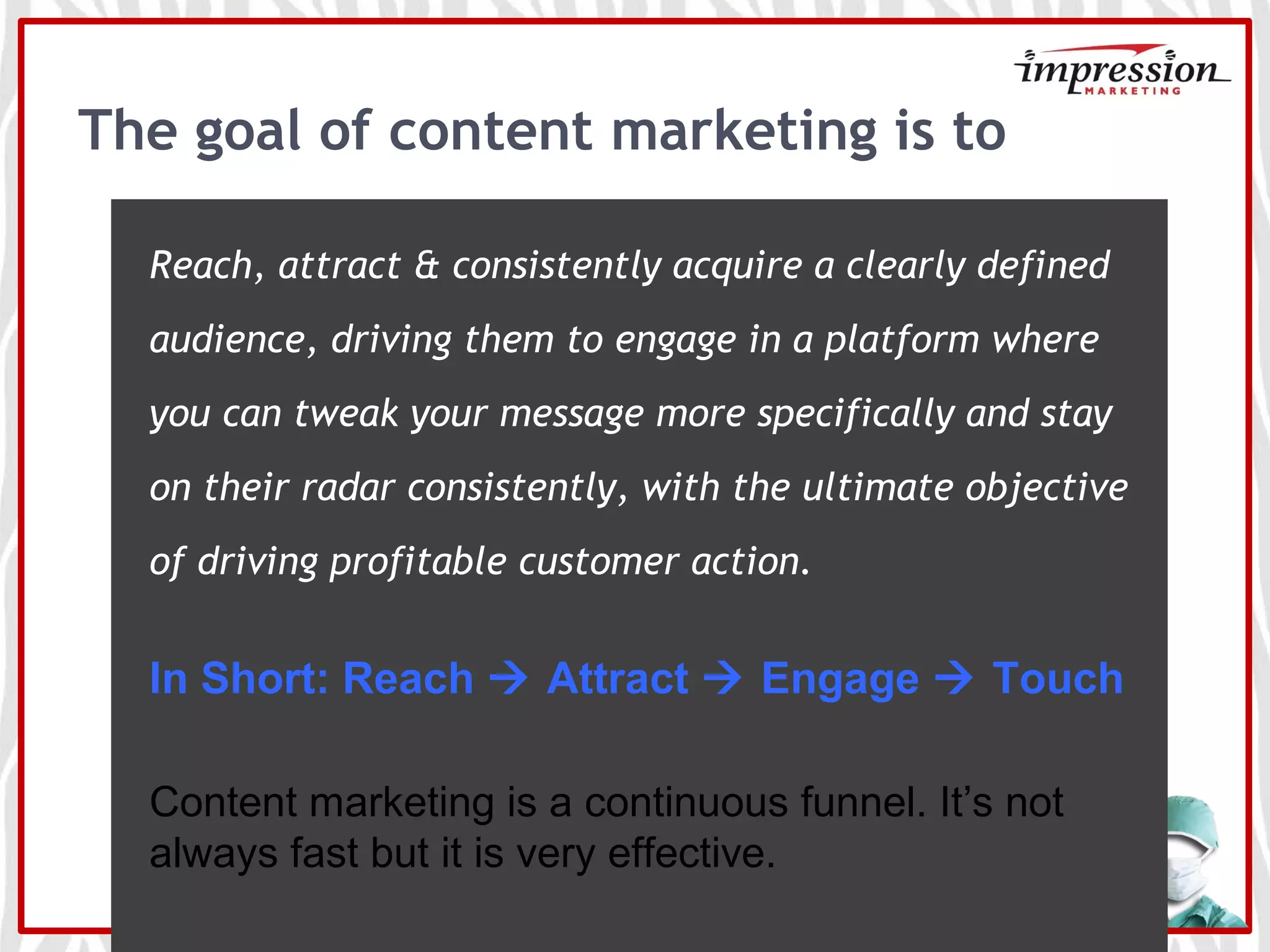The goal of content marketing is to
Reach, attract & consistently acquire a clearly defined
audience, driving them to engage in a platform where
you can tweak your message more specifically and stay
on their radar consistently, with the ultimate objective
of driving profitable customer action.
In Short: Reach  Attract  Engage  Touch
Content marketing is a continuous funnel. It’s not
always fast but it is very effective.
 