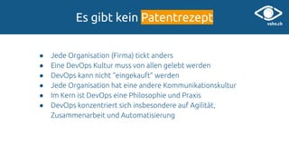 Es gibt kein Patentrezept
● Jede Organisation (Firma) tickt anders
● Eine DevOps Kultur muss von allen gelebt werden
● DevOps kann nicht “eingekauft” werden
● Jede Organisation hat eine andere Kommunikationskultur
● Im Kern ist DevOps eine Philosophie und Praxis
● DevOps konzentriert sich insbesondere auf Agilität,
Zusammenarbeit und Automatisierung
 