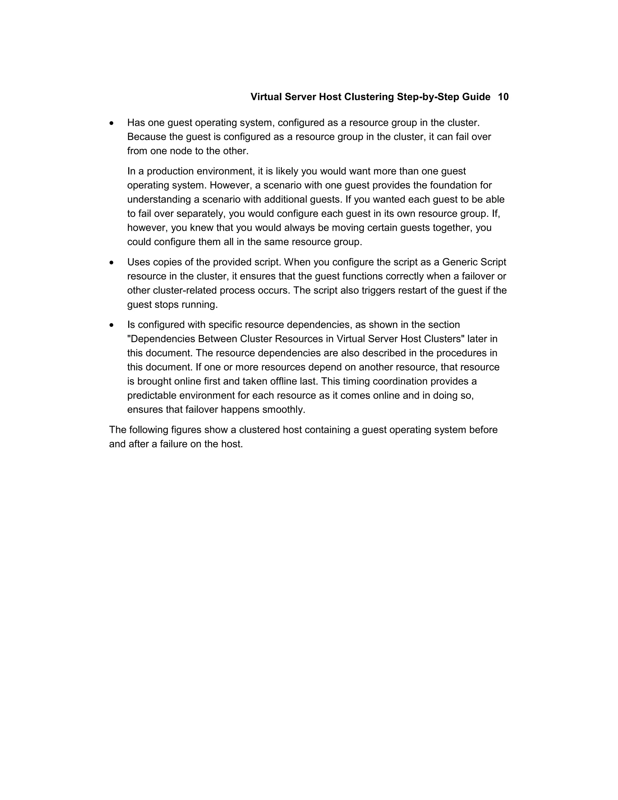 Virtual Server Host Clustering Step-by-Step Guide 10

    Has one guest operating system, configured as a resource group in the cluster.
    Because the guest is configured as a resource group in the cluster, it can fail over
    from one node to the other.

    In a production environment, it is likely you would want more than one guest
    operating system. However, a scenario with one guest provides the foundation for
    understanding a scenario with additional guests. If you wanted each guest to be able
    to fail over separately, you would configure each guest in its own resource group. If,
    however, you knew that you would always be moving certain guests together, you
    could configure them all in the same resource group.

    Uses copies of the provided script. When you configure the script as a Generic Script
    resource in the cluster, it ensures that the guest functions correctly when a failover or
    other cluster-related process occurs. The script also triggers restart of the guest if the
    guest stops running.
    Is configured with specific resource dependencies, as shown in the section
    "Dependencies Between Cluster Resources in Virtual Server Host Clusters" later in
    this document. The resource dependencies are also described in the procedures in
    this document. If one or more resources depend on another resource, that resource
    is brought online first and taken offline last. This timing coordination provides a
    predictable environment for each resource as it comes online and in doing so,
    ensures that failover happens smoothly.

The following figures show a clustered host containing a guest operating system before
and after a failure on the host.
 