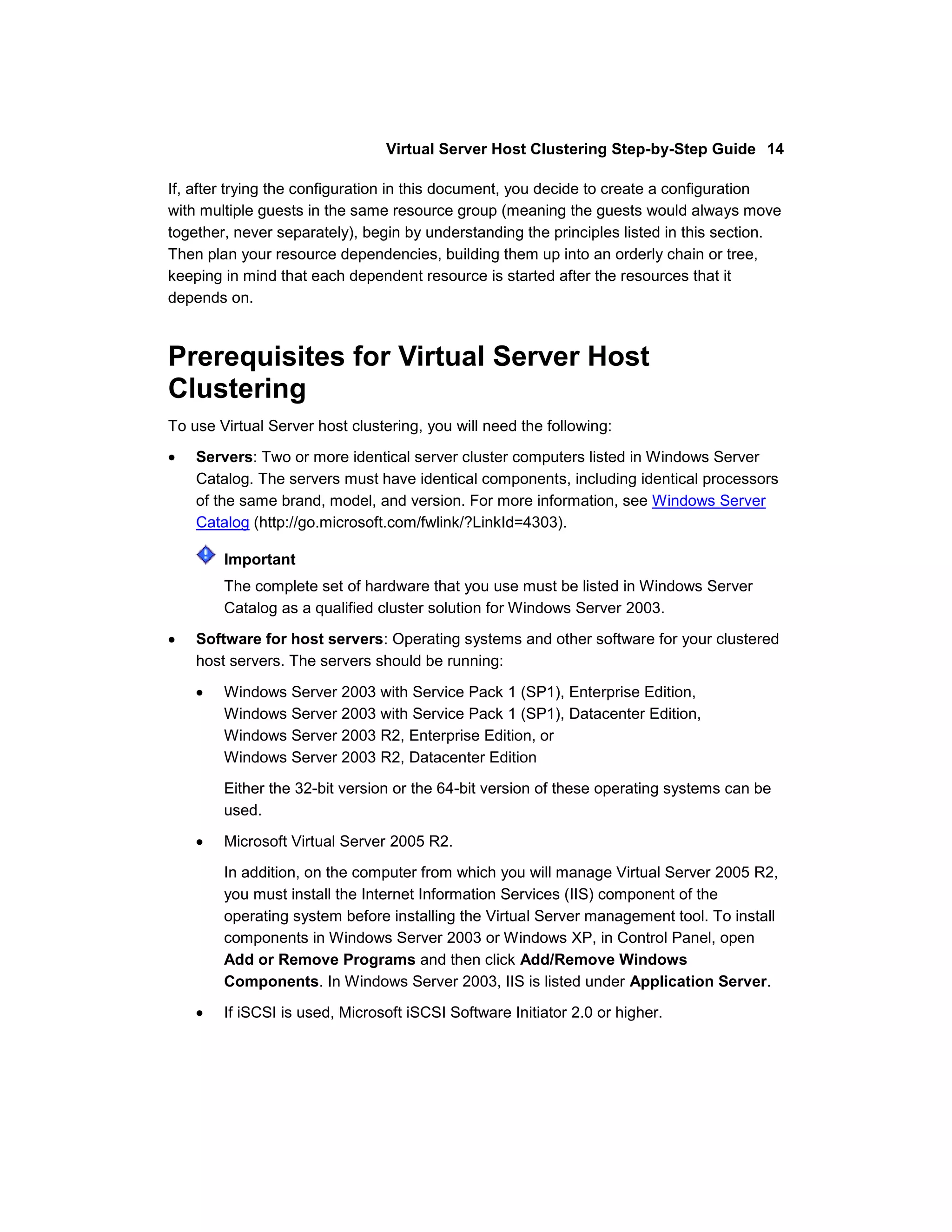 Virtual Server Host Clustering Step-by-Step Guide 14

If, after trying the configuration in this document, you decide to create a configuration
with multiple guests in the same resource group (meaning the guests would always move
together, never separately), begin by understanding the principles listed in this section.
Then plan your resource dependencies, building them up into an orderly chain or tree,
keeping in mind that each dependent resource is started after the resources that it
depends on.



Prerequisites for Virtual Server Host
Clustering
To use Virtual Server host clustering, you will need the following:

    Servers: Two or more identical server cluster computers listed in Windows Server
    Catalog. The servers must have identical components, including identical processors
    of the same brand, model, and version. For more information, see Windows Server
    Catalog (http://go.microsoft.com/fwlink/?LinkId=4303).

        Important
        The complete set of hardware that you use must be listed in Windows Server
        Catalog as a qualified cluster solution for Windows Server 2003.

    Software for host servers: Operating systems and other software for your clustered
    host servers. The servers should be running:

        Windows Server 2003 with Service Pack 1 (SP1), Enterprise Edition,
        Windows Server 2003 with Service Pack 1 (SP1), Datacenter Edition,
        Windows Server 2003 R2, Enterprise Edition, or
        Windows Server 2003 R2, Datacenter Edition

        Either the 32-bit version or the 64-bit version of these operating systems can be
        used.

        Microsoft Virtual Server 2005 R2.
        In addition, on the computer from which you will manage Virtual Server 2005 R2,
        you must install the Internet Information Services (IIS) component of the
        operating system before installing the Virtual Server management tool. To install
        components in Windows Server 2003 or Windows XP, in Control Panel, open
        Add or Remove Programs and then click Add/Remove Windows
        Components. In Windows Server 2003, IIS is listed under Application Server.

        If iSCSI is used, Microsoft iSCSI Software Initiator 2.0 or higher.
 