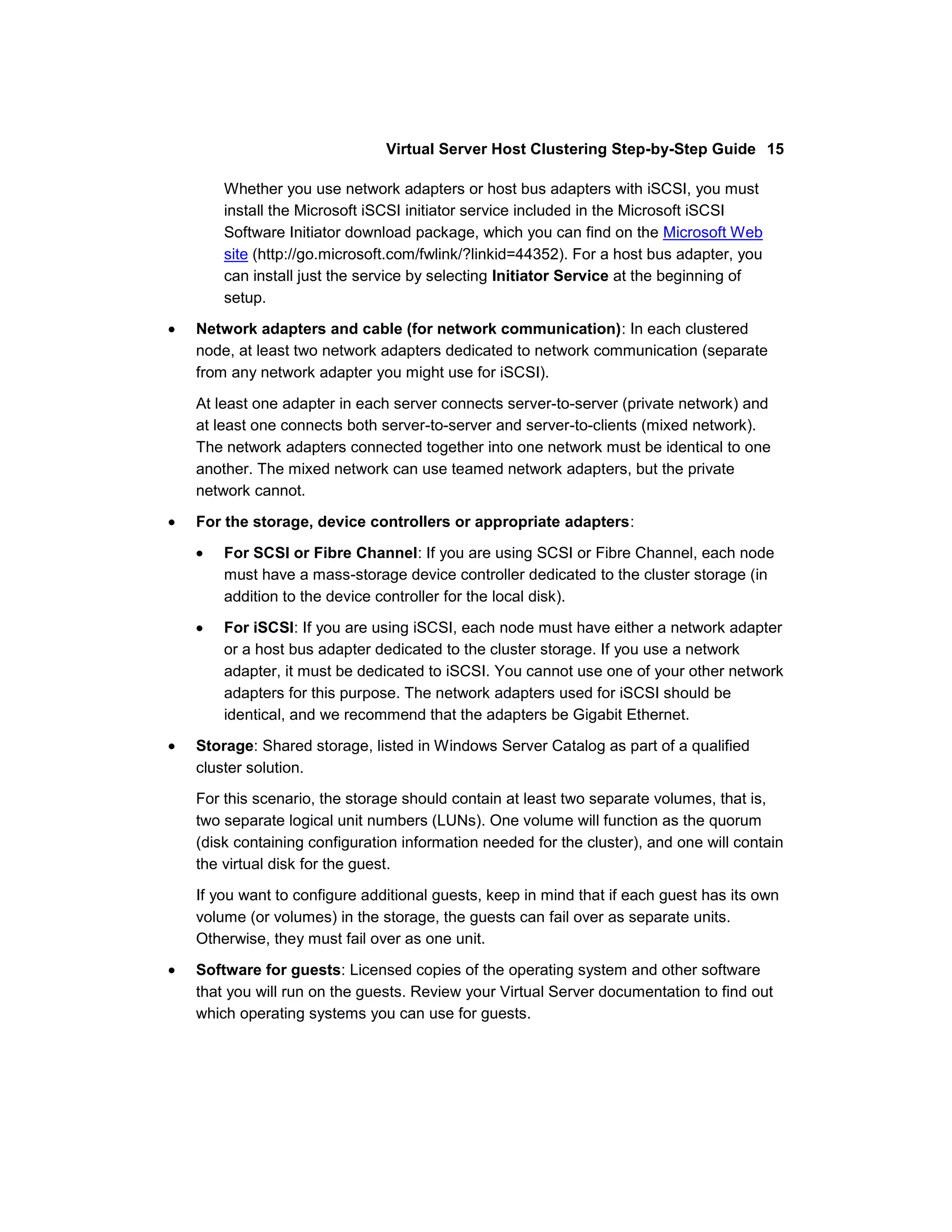 Virtual Server Host Clustering Step-by-Step Guide 15

    Whether you use network adapters or host bus adapters with iSCSI, you must
    install the Microsoft iSCSI initiator service included in the Microsoft iSCSI
    Software Initiator download package, which you can find on the Microsoft Web
    site (http://go.microsoft.com/fwlink/?linkid=44352). For a host bus adapter, you
    can install just the service by selecting Initiator Service at the beginning of
    setup.

Network adapters and cable (for network communication): In each clustered
node, at least two network adapters dedicated to network communication (separate
from any network adapter you might use for iSCSI).

At least one adapter in each server connects server-to-server (private network) and
at least one connects both server-to-server and server-to-clients (mixed network).
The network adapters connected together into one network must be identical to one
another. The mixed network can use teamed network adapters, but the private
network cannot.

For the storage, device controllers or appropriate adapters:

    For SCSI or Fibre Channel: If you are using SCSI or Fibre Channel, each node
    must have a mass-storage device controller dedicated to the cluster storage (in
    addition to the device controller for the local disk).

    For iSCSI: If you are using iSCSI, each node must have either a network adapter
    or a host bus adapter dedicated to the cluster storage. If you use a network
    adapter, it must be dedicated to iSCSI. You cannot use one of your other network
    adapters for this purpose. The network adapters used for iSCSI should be
    identical, and we recommend that the adapters be Gigabit Ethernet.

Storage: Shared storage, listed in Windows Server Catalog as part of a qualified
cluster solution.

For this scenario, the storage should contain at least two separate volumes, that is,
two separate logical unit numbers (LUNs). One volume will function as the quorum
(disk containing configuration information needed for the cluster), and one will contain
the virtual disk for the guest.

If you want to configure additional guests, keep in mind that if each guest has its own
volume (or volumes) in the storage, the guests can fail over as separate units.
Otherwise, they must fail over as one unit.

Software for guests: Licensed copies of the operating system and other software
that you will run on the guests. Review your Virtual Server documentation to find out
which operating systems you can use for guests.
 