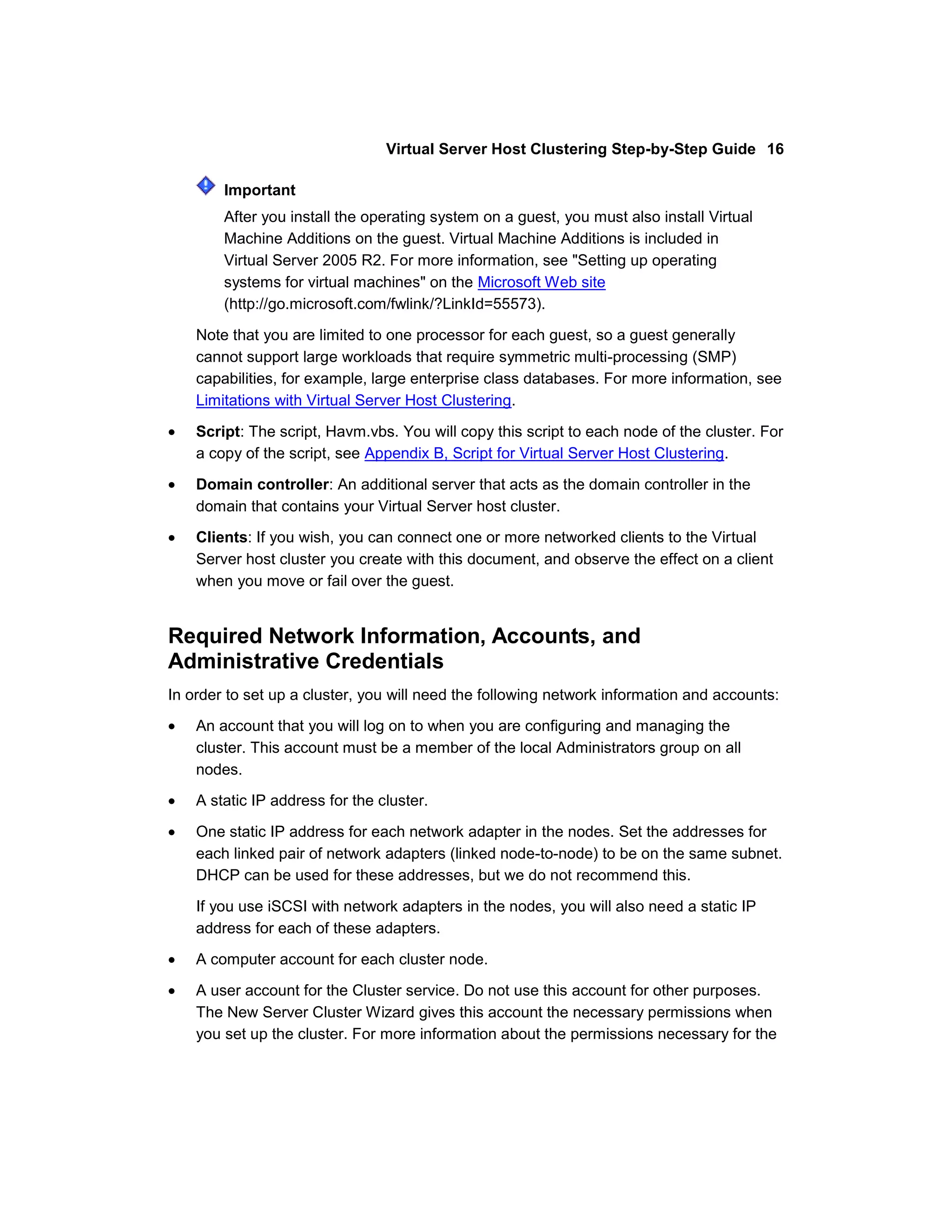 Virtual Server Host Clustering Step-by-Step Guide 16

        Important
        After you install the operating system on a guest, you must also install Virtual
        Machine Additions on the guest. Virtual Machine Additions is included in
        Virtual Server 2005 R2. For more information, see "Setting up operating
        systems for virtual machines" on the Microsoft Web site
        (http://go.microsoft.com/fwlink/?LinkId=55573).

    Note that you are limited to one processor for each guest, so a guest generally
    cannot support large workloads that require symmetric multi-processing (SMP)
    capabilities, for example, large enterprise class databases. For more information, see
    Limitations with Virtual Server Host Clustering.

    Script: The script, Havm.vbs. You will copy this script to each node of the cluster. For
    a copy of the script, see Appendix B, Script for Virtual Server Host Clustering.

    Domain controller: An additional server that acts as the domain controller in the
    domain that contains your Virtual Server host cluster.
    Clients: If you wish, you can connect one or more networked clients to the Virtual
    Server host cluster you create with this document, and observe the effect on a client
    when you move or fail over the guest.


Required Network Information, Accounts, and
Administrative Credentials
In order to set up a cluster, you will need the following network information and accounts:

    An account that you will log on to when you are configuring and managing the
    cluster. This account must be a member of the local Administrators group on all
    nodes.

    A static IP address for the cluster.

    One static IP address for each network adapter in the nodes. Set the addresses for
    each linked pair of network adapters (linked node-to-node) to be on the same subnet.
    DHCP can be used for these addresses, but we do not recommend this.

    If you use iSCSI with network adapters in the nodes, you will also need a static IP
    address for each of these adapters.

    A computer account for each cluster node.

    A user account for the Cluster service. Do not use this account for other purposes.
    The New Server Cluster Wizard gives this account the necessary permissions when
    you set up the cluster. For more information about the permissions necessary for the
 