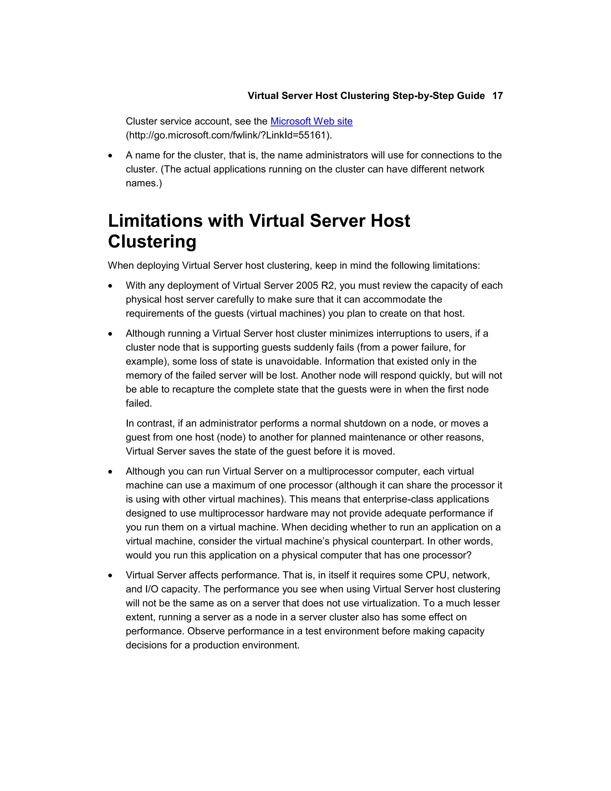 Virtual Server Host Clustering Step-by-Step Guide 17

    Cluster service account, see the Microsoft Web site
    (http://go.microsoft.com/fwlink/?LinkId=55161).

    A name for the cluster, that is, the name administrators will use for connections to the
    cluster. (The actual applications running on the cluster can have different network
    names.)



Limitations with Virtual Server Host
Clustering
When deploying Virtual Server host clustering, keep in mind the following limitations:

    With any deployment of Virtual Server 2005 R2, you must review the capacity of each
    physical host server carefully to make sure that it can accommodate the
    requirements of the guests (virtual machines) you plan to create on that host.

    Although running a Virtual Server host cluster minimizes interruptions to users, if a
    cluster node that is supporting guests suddenly fails (from a power failure, for
    example), some loss of state is unavoidable. Information that existed only in the
    memory of the failed server will be lost. Another node will respond quickly, but will not
    be able to recapture the complete state that the guests were in when the first node
    failed.

    In contrast, if an administrator performs a normal shutdown on a node, or moves a
    guest from one host (node) to another for planned maintenance or other reasons,
    Virtual Server saves the state of the guest before it is moved.

    Although you can run Virtual Server on a multiprocessor computer, each virtual
    machine can use a maximum of one processor (although it can share the processor it
    is using with other virtual machines). This means that enterprise-class applications
    designed to use multiprocessor hardware may not provide adequate performance if
    you run them on a virtual machine. When deciding whether to run an application on a
    virtual machine, consider the virtual machine’s physical counterpart. In other words,
    would you run this application on a physical computer that has one processor?
    Virtual Server affects performance. That is, in itself it requires some CPU, network,
    and I/O capacity. The performance you see when using Virtual Server host clustering
    will not be the same as on a server that does not use virtualization. To a much lesser
    extent, running a server as a node in a server cluster also has some effect on
    performance. Observe performance in a test environment before making capacity
    decisions for a production environment.
 