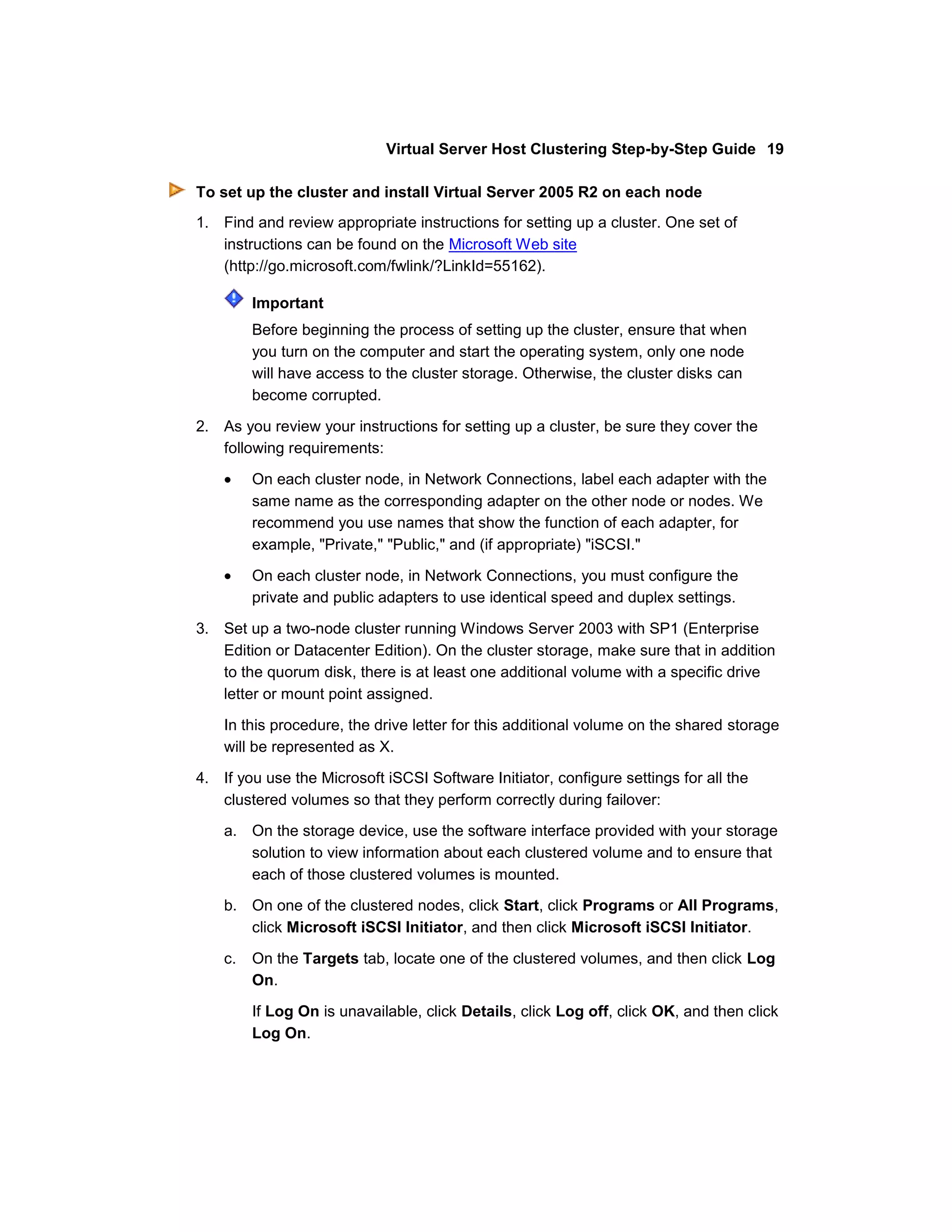Virtual Server Host Clustering Step-by-Step Guide 19

To set up the cluster and install Virtual Server 2005 R2 on each node
1. Find and review appropriate instructions for setting up a cluster. One set of
   instructions can be found on the Microsoft Web site
   (http://go.microsoft.com/fwlink/?LinkId=55162).

         Important
         Before beginning the process of setting up the cluster, ensure that when
         you turn on the computer and start the operating system, only one node
         will have access to the cluster storage. Otherwise, the cluster disks can
         become corrupted.

2. As you review your instructions for setting up a cluster, be sure they cover the
   following requirements:

         On each cluster node, in Network Connections, label each adapter with the
         same name as the corresponding adapter on the other node or nodes. We
         recommend you use names that show the function of each adapter, for
         example, "Private," "Public," and (if appropriate) "iSCSI."

         On each cluster node, in Network Connections, you must configure the
         private and public adapters to use identical speed and duplex settings.

3. Set up a two-node cluster running Windows Server 2003 with SP1 (Enterprise
   Edition or Datacenter Edition). On the cluster storage, make sure that in addition
   to the quorum disk, there is at least one additional volume with a specific drive
   letter or mount point assigned.

    In this procedure, the drive letter for this additional volume on the shared storage
    will be represented as X.

4. If you use the Microsoft iSCSI Software Initiator, configure settings for all the
   clustered volumes so that they perform correctly during failover:
    a. On the storage device, use the software interface provided with your storage
       solution to view information about each clustered volume and to ensure that
       each of those clustered volumes is mounted.
    b. On one of the clustered nodes, click Start, click Programs or All Programs,
       click Microsoft iSCSI Initiator, and then click Microsoft iSCSI Initiator.

    c.   On the Targets tab, locate one of the clustered volumes, and then click Log
         On.

         If Log On is unavailable, click Details, click Log off, click OK, and then click
         Log On.
 