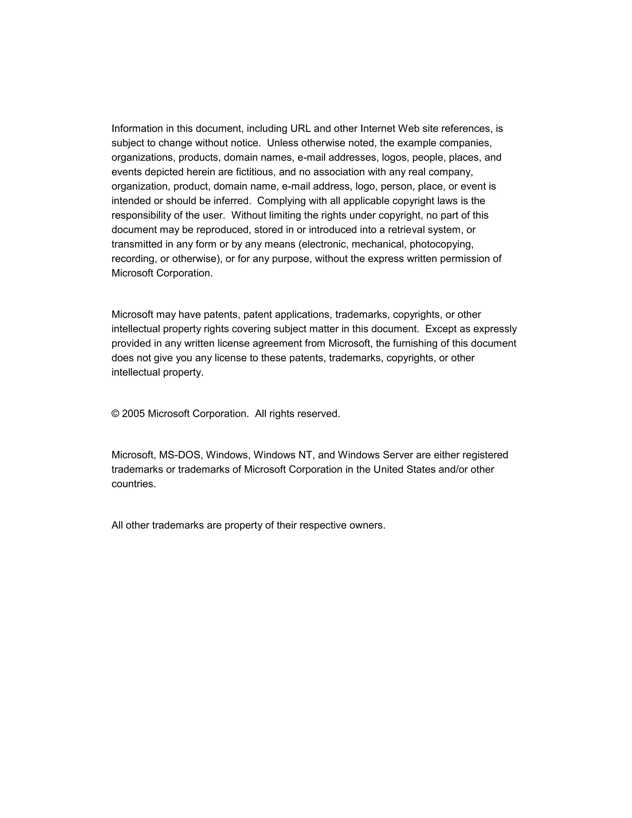 Information in this document, including URL and other Internet Web site references, is
subject to change without notice. Unless otherwise noted, the example companies,
organizations, products, domain names, e-mail addresses, logos, people, places, and
events depicted herein are fictitious, and no association with any real company,
organization, product, domain name, e-mail address, logo, person, place, or event is
intended or should be inferred. Complying with all applicable copyright laws is the
responsibility of the user. Without limiting the rights under copyright, no part of this
document may be reproduced, stored in or introduced into a retrieval system, or
transmitted in any form or by any means (electronic, mechanical, photocopying,
recording, or otherwise), or for any purpose, without the express written permission of
Microsoft Corporation.



Microsoft may have patents, patent applications, trademarks, copyrights, or other
intellectual property rights covering subject matter in this document. Except as expressly
provided in any written license agreement from Microsoft, the furnishing of this document
does not give you any license to these patents, trademarks, copyrights, or other
intellectual property.



© 2005 Microsoft Corporation. All rights reserved.



Microsoft, MS-DOS, Windows, Windows NT, and Windows Server are either registered
trademarks or trademarks of Microsoft Corporation in the United States and/or other
countries.



All other trademarks are property of their respective owners.
 