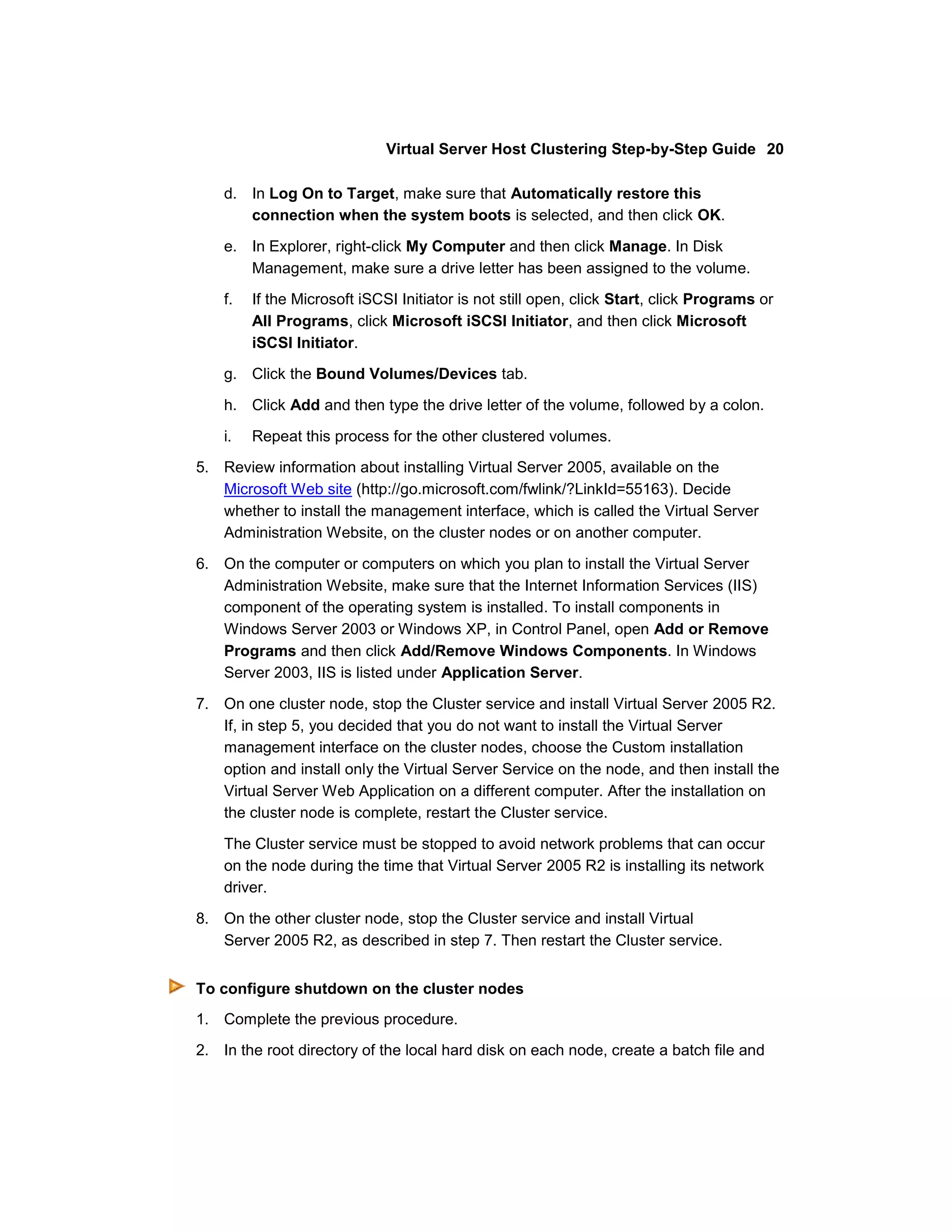 Virtual Server Host Clustering Step-by-Step Guide 20

    d. In Log On to Target, make sure that Automatically restore this
       connection when the system boots is selected, and then click OK.

    e. In Explorer, right-click My Computer and then click Manage. In Disk
       Management, make sure a drive letter has been assigned to the volume.
    f.   If the Microsoft iSCSI Initiator is not still open, click Start, click Programs or
         All Programs, click Microsoft iSCSI Initiator, and then click Microsoft
         iSCSI Initiator.
    g. Click the Bound Volumes/Devices tab.

    h. Click Add and then type the drive letter of the volume, followed by a colon.

    i.   Repeat this process for the other clustered volumes.
5. Review information about installing Virtual Server 2005, available on the
   Microsoft Web site (http://go.microsoft.com/fwlink/?LinkId=55163). Decide
   whether to install the management interface, which is called the Virtual Server
   Administration Website, on the cluster nodes or on another computer.

6. On the computer or computers on which you plan to install the Virtual Server
   Administration Website, make sure that the Internet Information Services (IIS)
   component of the operating system is installed. To install components in
   Windows Server 2003 or Windows XP, in Control Panel, open Add or Remove
   Programs and then click Add/Remove Windows Components. In Windows
   Server 2003, IIS is listed under Application Server.

7. On one cluster node, stop the Cluster service and install Virtual Server 2005 R2.
   If, in step 5, you decided that you do not want to install the Virtual Server
   management interface on the cluster nodes, choose the Custom installation
   option and install only the Virtual Server Service on the node, and then install the
   Virtual Server Web Application on a different computer. After the installation on
   the cluster node is complete, restart the Cluster service.

    The Cluster service must be stopped to avoid network problems that can occur
    on the node during the time that Virtual Server 2005 R2 is installing its network
    driver.

8. On the other cluster node, stop the Cluster service and install Virtual
   Server 2005 R2, as described in step 7. Then restart the Cluster service.


To configure shutdown on the cluster nodes
1. Complete the previous procedure.

2. In the root directory of the local hard disk on each node, create a batch file and
 