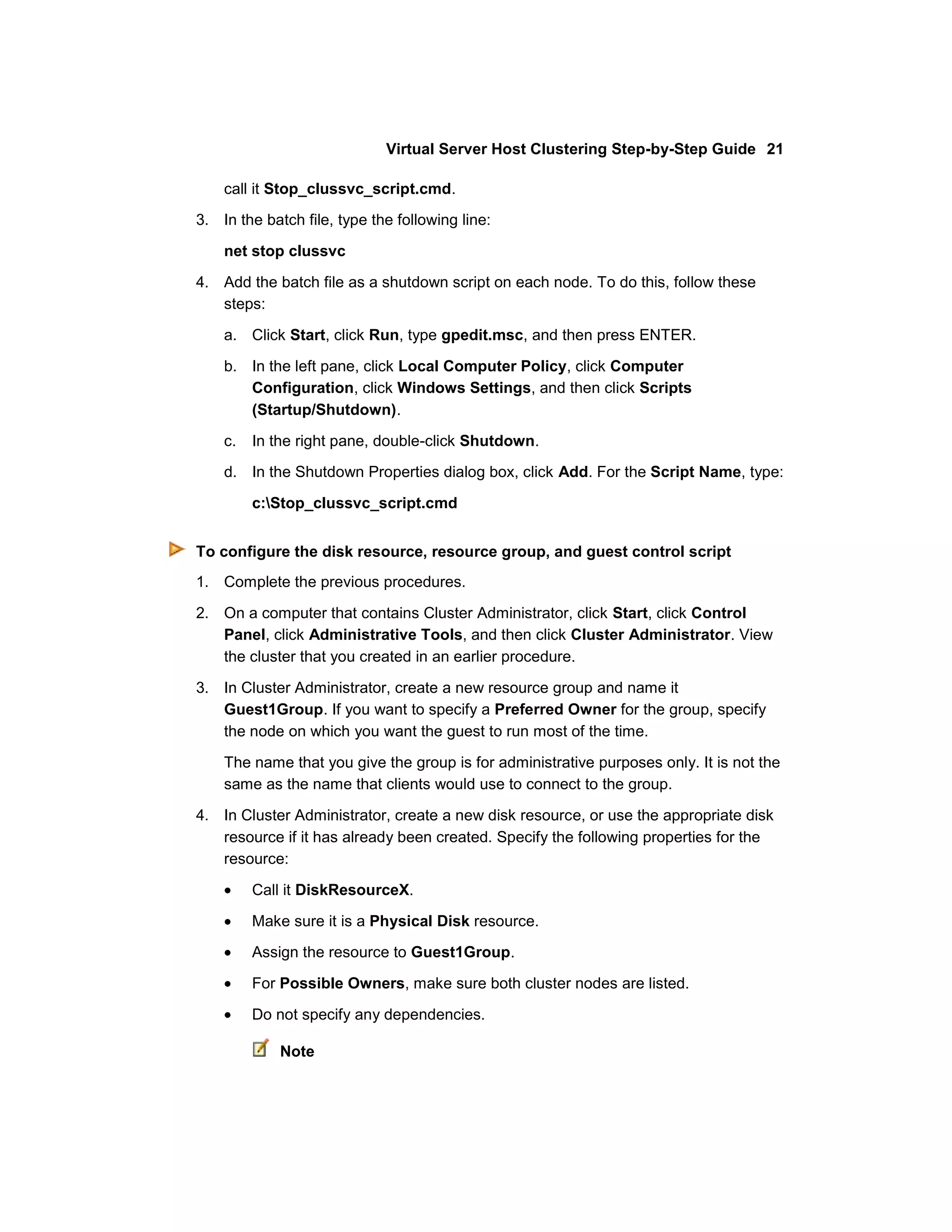 Virtual Server Host Clustering Step-by-Step Guide 21

    call it Stop_clussvc_script.cmd.
3. In the batch file, type the following line:

    net stop clussvc

4. Add the batch file as a shutdown script on each node. To do this, follow these
   steps:

    a. Click Start, click Run, type gpedit.msc, and then press ENTER.

    b. In the left pane, click Local Computer Policy, click Computer
       Configuration, click Windows Settings, and then click Scripts
       (Startup/Shutdown).

    c.   In the right pane, double-click Shutdown.
    d. In the Shutdown Properties dialog box, click Add. For the Script Name, type:

         c:Stop_clussvc_script.cmd


To configure the disk resource, resource group, and guest control script
1. Complete the previous procedures.

2. On a computer that contains Cluster Administrator, click Start, click Control
   Panel, click Administrative Tools, and then click Cluster Administrator. View
   the cluster that you created in an earlier procedure.

3. In Cluster Administrator, create a new resource group and name it
   Guest1Group. If you want to specify a Preferred Owner for the group, specify
   the node on which you want the guest to run most of the time.

    The name that you give the group is for administrative purposes only. It is not the
    same as the name that clients would use to connect to the group.

4. In Cluster Administrator, create a new disk resource, or use the appropriate disk
   resource if it has already been created. Specify the following properties for the
   resource:

         Call it DiskResourceX.

         Make sure it is a Physical Disk resource.

         Assign the resource to Guest1Group.

         For Possible Owners, make sure both cluster nodes are listed.

         Do not specify any dependencies.

             Note
 