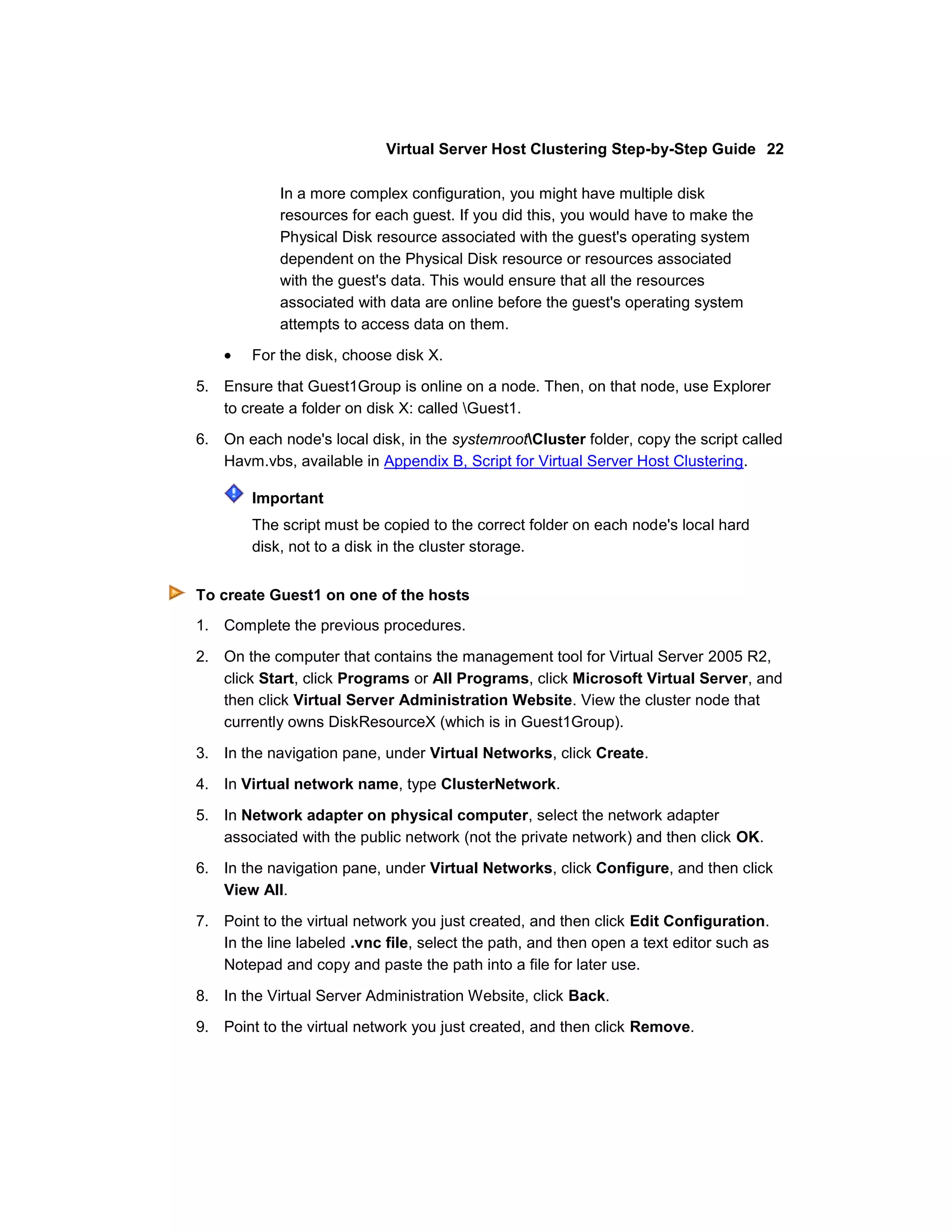 Virtual Server Host Clustering Step-by-Step Guide 22

            In a more complex configuration, you might have multiple disk
            resources for each guest. If you did this, you would have to make the
            Physical Disk resource associated with the guest's operating system
            dependent on the Physical Disk resource or resources associated
            with the guest's data. This would ensure that all the resources
            associated with data are online before the guest's operating system
            attempts to access data on them.
        For the disk, choose disk X.

5. Ensure that Guest1Group is online on a node. Then, on that node, use Explorer
   to create a folder on disk X: called Guest1.

6. On each node's local disk, in the systemrootCluster folder, copy the script called
   Havm.vbs, available in Appendix B, Script for Virtual Server Host Clustering.

        Important
        The script must be copied to the correct folder on each node's local hard
        disk, not to a disk in the cluster storage.


To create Guest1 on one of the hosts
1. Complete the previous procedures.

2. On the computer that contains the management tool for Virtual Server 2005 R2,
   click Start, click Programs or All Programs, click Microsoft Virtual Server, and
   then click Virtual Server Administration Website. View the cluster node that
   currently owns DiskResourceX (which is in Guest1Group).

3. In the navigation pane, under Virtual Networks, click Create.

4. In Virtual network name, type ClusterNetwork.

5. In Network adapter on physical computer, select the network adapter
   associated with the public network (not the private network) and then click OK.
6. In the navigation pane, under Virtual Networks, click Configure, and then click
   View All.

7. Point to the virtual network you just created, and then click Edit Configuration.
   In the line labeled .vnc file, select the path, and then open a text editor such as
   Notepad and copy and paste the path into a file for later use.

8. In the Virtual Server Administration Website, click Back.

9. Point to the virtual network you just created, and then click Remove.
 