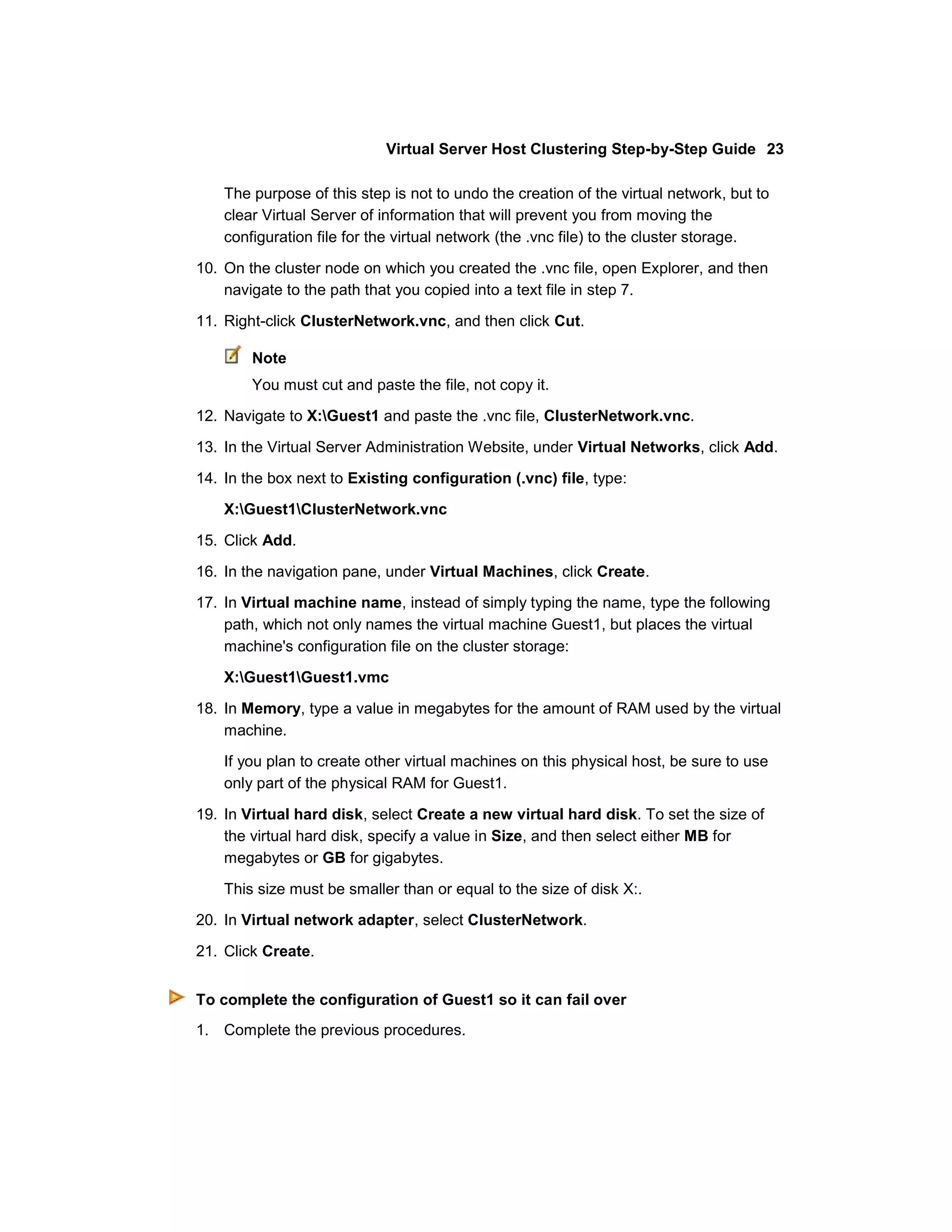 Virtual Server Host Clustering Step-by-Step Guide 23

    The purpose of this step is not to undo the creation of the virtual network, but to
    clear Virtual Server of information that will prevent you from moving the
    configuration file for the virtual network (the .vnc file) to the cluster storage.

10. On the cluster node on which you created the .vnc file, open Explorer, and then
    navigate to the path that you copied into a text file in step 7.

11. Right-click ClusterNetwork.vnc, and then click Cut.

        Note
        You must cut and paste the file, not copy it.

12. Navigate to X:Guest1 and paste the .vnc file, ClusterNetwork.vnc.

13. In the Virtual Server Administration Website, under Virtual Networks, click Add.

14. In the box next to Existing configuration (.vnc) file, type:
    X:Guest1ClusterNetwork.vnc

15. Click Add.

16. In the navigation pane, under Virtual Machines, click Create.
17. In Virtual machine name, instead of simply typing the name, type the following
    path, which not only names the virtual machine Guest1, but places the virtual
    machine's configuration file on the cluster storage:

    X:Guest1Guest1.vmc

18. In Memory, type a value in megabytes for the amount of RAM used by the virtual
    machine.

    If you plan to create other virtual machines on this physical host, be sure to use
    only part of the physical RAM for Guest1.

19. In Virtual hard disk, select Create a new virtual hard disk. To set the size of
    the virtual hard disk, specify a value in Size, and then select either MB for
    megabytes or GB for gigabytes.

    This size must be smaller than or equal to the size of disk X:.
20. In Virtual network adapter, select ClusterNetwork.

21. Click Create.


To complete the configuration of Guest1 so it can fail over
1. Complete the previous procedures.
 