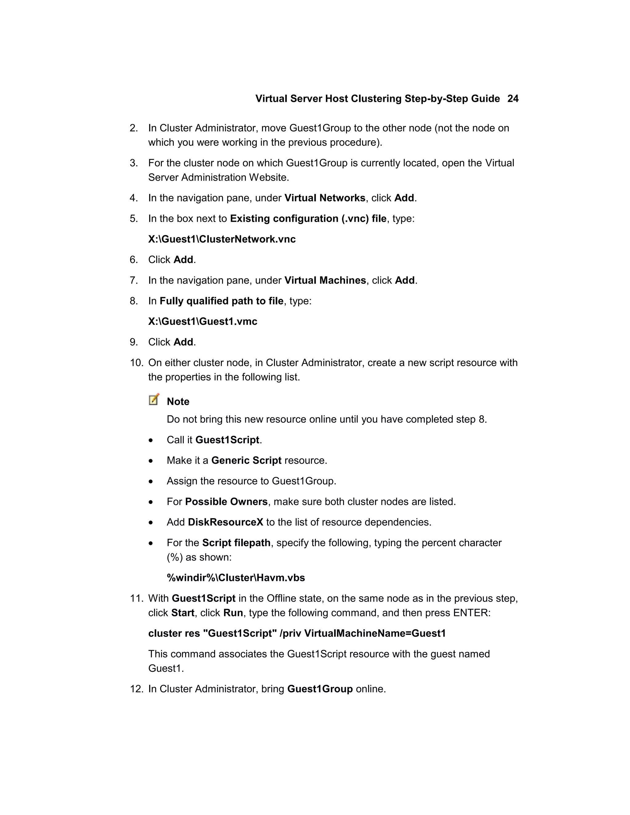 Virtual Server Host Clustering Step-by-Step Guide 24

2. In Cluster Administrator, move Guest1Group to the other node (not the node on
   which you were working in the previous procedure).

3. For the cluster node on which Guest1Group is currently located, open the Virtual
   Server Administration Website.
4. In the navigation pane, under Virtual Networks, click Add.

5. In the box next to Existing configuration (.vnc) file, type:

    X:Guest1ClusterNetwork.vnc
6. Click Add.

7. In the navigation pane, under Virtual Machines, click Add.

8. In Fully qualified path to file, type:
    X:Guest1Guest1.vmc

9. Click Add.

10. On either cluster node, in Cluster Administrator, create a new script resource with
    the properties in the following list.

        Note
        Do not bring this new resource online until you have completed step 8.

        Call it Guest1Script.

        Make it a Generic Script resource.

        Assign the resource to Guest1Group.

        For Possible Owners, make sure both cluster nodes are listed.

        Add DiskResourceX to the list of resource dependencies.

        For the Script filepath, specify the following, typing the percent character
        (%) as shown:
        %windir%ClusterHavm.vbs

11. With Guest1Script in the Offline state, on the same node as in the previous step,
    click Start, click Run, type the following command, and then press ENTER:

    cluster res "Guest1Script" /priv VirtualMachineName=Guest1

    This command associates the Guest1Script resource with the guest named
    Guest1.

12. In Cluster Administrator, bring Guest1Group online.
 