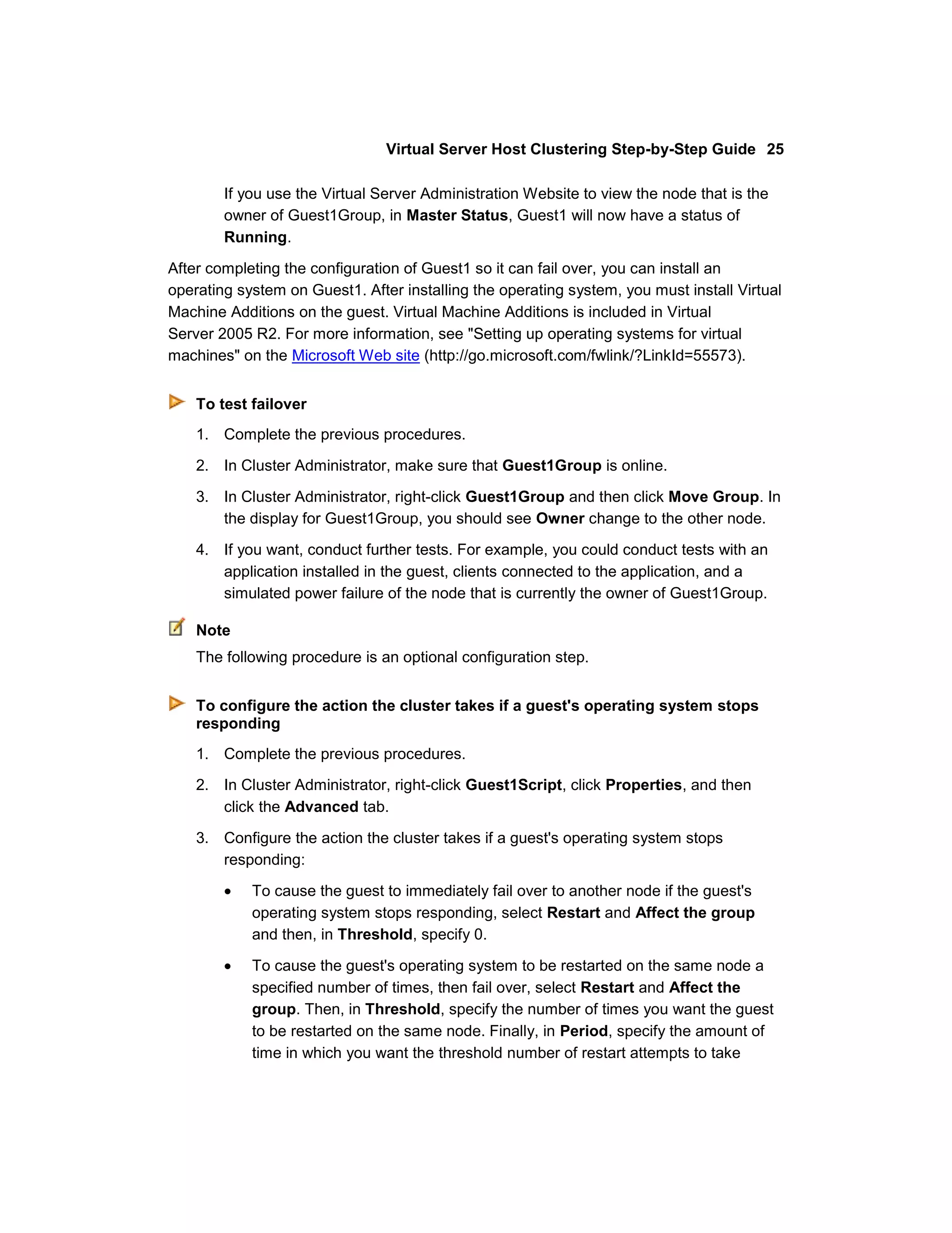 Virtual Server Host Clustering Step-by-Step Guide 25

        If you use the Virtual Server Administration Website to view the node that is the
        owner of Guest1Group, in Master Status, Guest1 will now have a status of
        Running.

After completing the configuration of Guest1 so it can fail over, you can install an
operating system on Guest1. After installing the operating system, you must install Virtual
Machine Additions on the guest. Virtual Machine Additions is included in Virtual
Server 2005 R2. For more information, see "Setting up operating systems for virtual
machines" on the Microsoft Web site (http://go.microsoft.com/fwlink/?LinkId=55573).


    To test failover
    1. Complete the previous procedures.

    2. In Cluster Administrator, make sure that Guest1Group is online.

    3. In Cluster Administrator, right-click Guest1Group and then click Move Group. In
       the display for Guest1Group, you should see Owner change to the other node.

    4. If you want, conduct further tests. For example, you could conduct tests with an
       application installed in the guest, clients connected to the application, and a
       simulated power failure of the node that is currently the owner of Guest1Group.

    Note
    The following procedure is an optional configuration step.


    To configure the action the cluster takes if a guest's operating system stops
    responding
    1. Complete the previous procedures.
    2. In Cluster Administrator, right-click Guest1Script, click Properties, and then
       click the Advanced tab.

    3. Configure the action the cluster takes if a guest's operating system stops
       responding:

            To cause the guest to immediately fail over to another node if the guest's
            operating system stops responding, select Restart and Affect the group
            and then, in Threshold, specify 0.

            To cause the guest's operating system to be restarted on the same node a
            specified number of times, then fail over, select Restart and Affect the
            group. Then, in Threshold, specify the number of times you want the guest
            to be restarted on the same node. Finally, in Period, specify the amount of
            time in which you want the threshold number of restart attempts to take
 