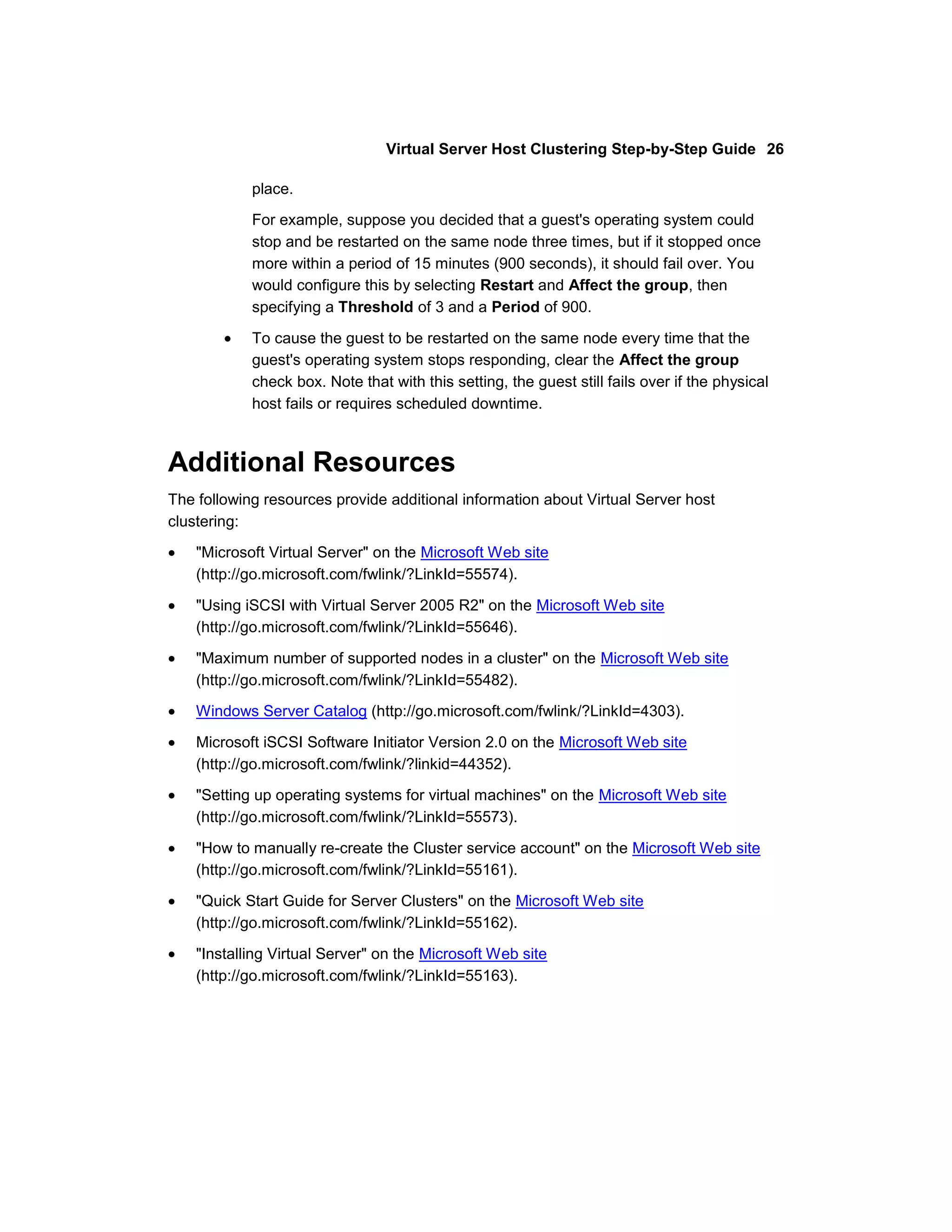 Virtual Server Host Clustering Step-by-Step Guide 26

            place.
            For example, suppose you decided that a guest's operating system could
            stop and be restarted on the same node three times, but if it stopped once
            more within a period of 15 minutes (900 seconds), it should fail over. You
            would configure this by selecting Restart and Affect the group, then
            specifying a Threshold of 3 and a Period of 900.

            To cause the guest to be restarted on the same node every time that the
            guest's operating system stops responding, clear the Affect the group
            check box. Note that with this setting, the guest still fails over if the physical
            host fails or requires scheduled downtime.



Additional Resources
The following resources provide additional information about Virtual Server host
clustering:

    "Microsoft Virtual Server" on the Microsoft Web site
    (http://go.microsoft.com/fwlink/?LinkId=55574).

    "Using iSCSI with Virtual Server 2005 R2" on the Microsoft Web site
    (http://go.microsoft.com/fwlink/?LinkId=55646).

    "Maximum number of supported nodes in a cluster" on the Microsoft Web site
    (http://go.microsoft.com/fwlink/?LinkId=55482).
    Windows Server Catalog (http://go.microsoft.com/fwlink/?LinkId=4303).

    Microsoft iSCSI Software Initiator Version 2.0 on the Microsoft Web site
    (http://go.microsoft.com/fwlink/?linkid=44352).
    "Setting up operating systems for virtual machines" on the Microsoft Web site
    (http://go.microsoft.com/fwlink/?LinkId=55573).

    "How to manually re-create the Cluster service account" on the Microsoft Web site
    (http://go.microsoft.com/fwlink/?LinkId=55161).

    "Quick Start Guide for Server Clusters" on the Microsoft Web site
    (http://go.microsoft.com/fwlink/?LinkId=55162).

    "Installing Virtual Server" on the Microsoft Web site
    (http://go.microsoft.com/fwlink/?LinkId=55163).
 