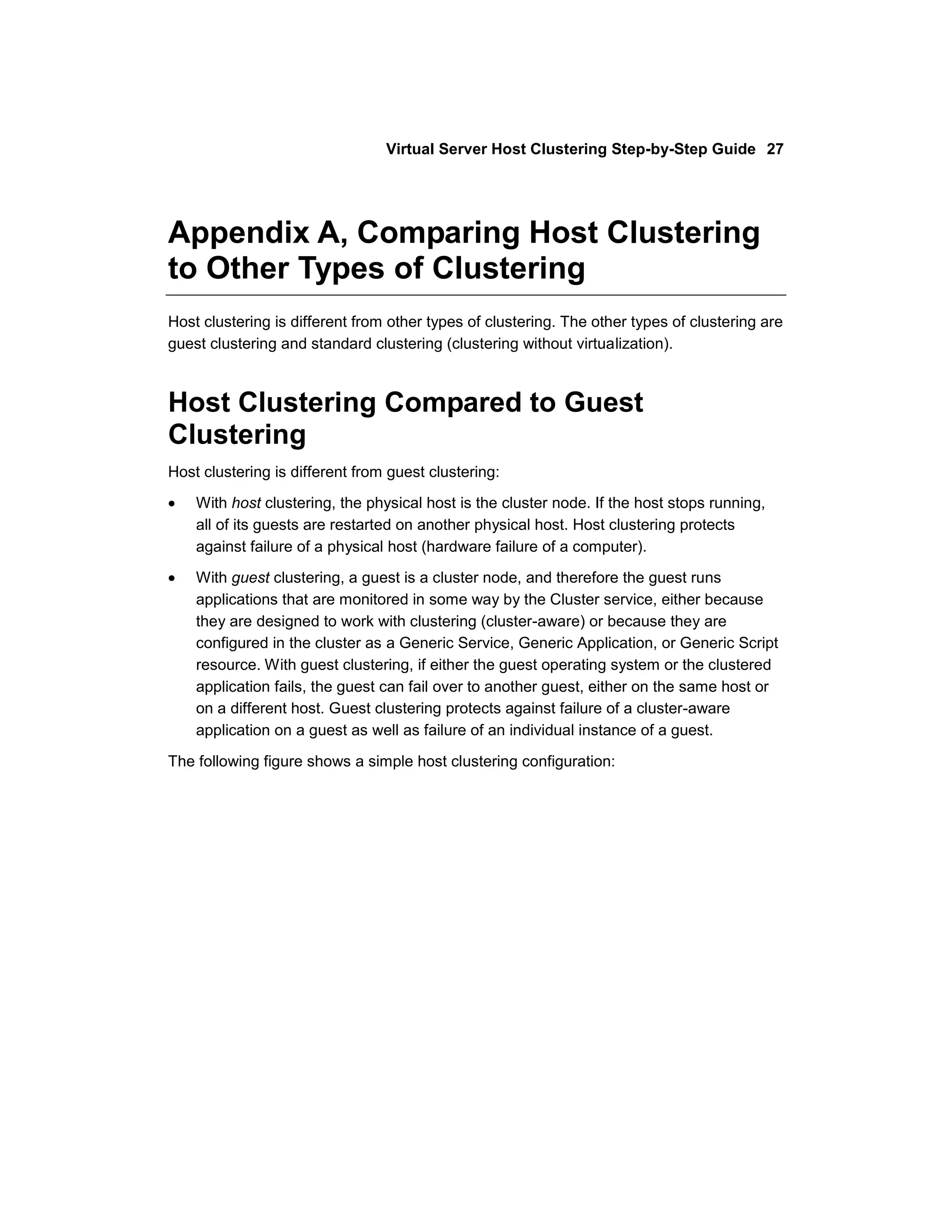Virtual Server Host Clustering Step-by-Step Guide 27




Appendix A, Comparing Host Clustering
to Other Types of Clustering
Host clustering is different from other types of clustering. The other types of clustering are
guest clustering and standard clustering (clustering without virtualization).



Host Clustering Compared to Guest
Clustering
Host clustering is different from guest clustering:

    With host clustering, the physical host is the cluster node. If the host stops running,
    all of its guests are restarted on another physical host. Host clustering protects
    against failure of a physical host (hardware failure of a computer).

    With guest clustering, a guest is a cluster node, and therefore the guest runs
    applications that are monitored in some way by the Cluster service, either because
    they are designed to work with clustering (cluster-aware) or because they are
    configured in the cluster as a Generic Service, Generic Application, or Generic Script
    resource. With guest clustering, if either the guest operating system or the clustered
    application fails, the guest can fail over to another guest, either on the same host or
    on a different host. Guest clustering protects against failure of a cluster-aware
    application on a guest as well as failure of an individual instance of a guest.

The following figure shows a simple host clustering configuration:
 