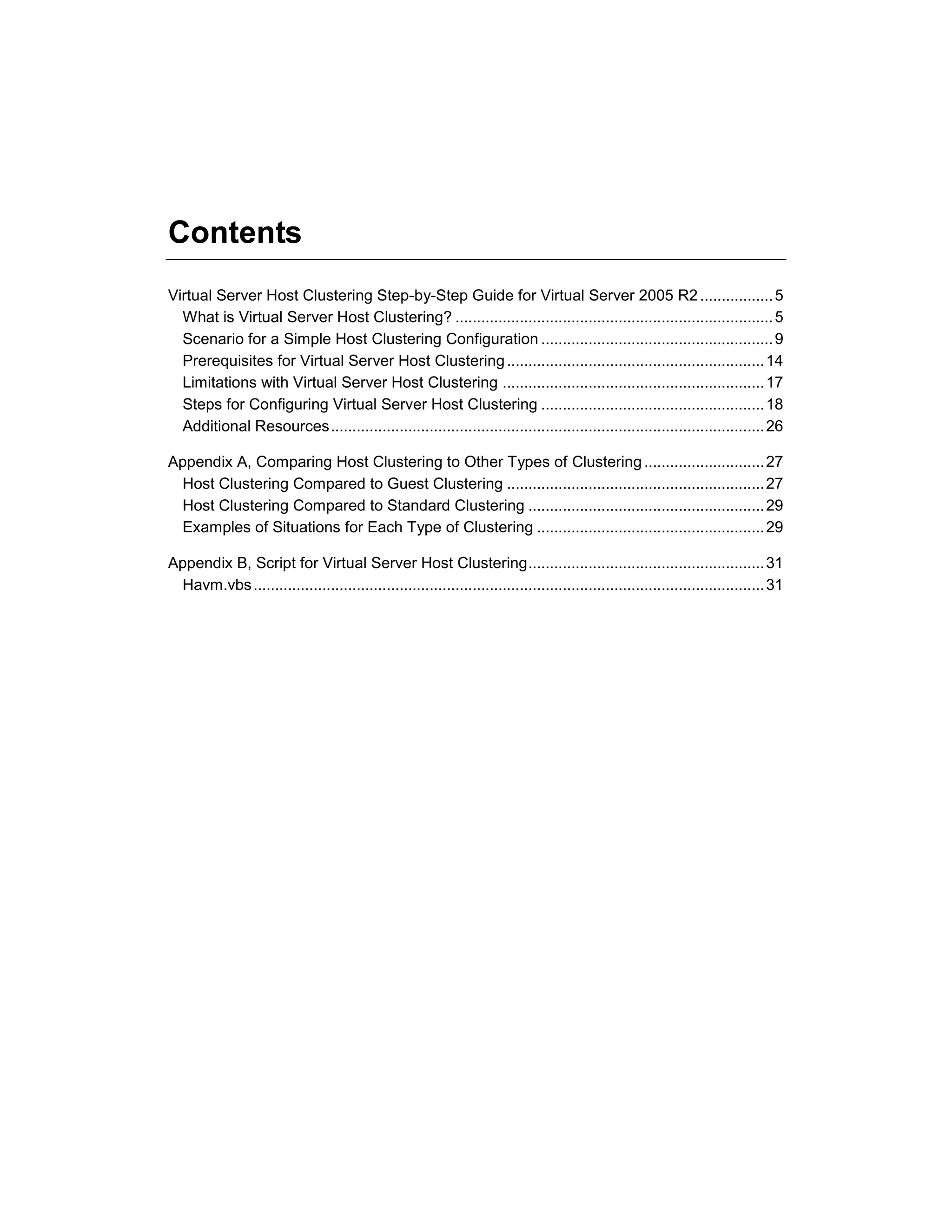 Contents
Virtual Server Host Clustering Step-by-Step Guide for Virtual Server 2005 R2 ................. 5
  What is Virtual Server Host Clustering? .......................................................................... 5
  Scenario for a Simple Host Clustering Configuration ...................................................... 9
  Prerequisites for Virtual Server Host Clustering ............................................................ 14
  Limitations with Virtual Server Host Clustering ............................................................. 17
  Steps for Configuring Virtual Server Host Clustering .................................................... 18
  Additional Resources ..................................................................................................... 26

Appendix A, Comparing Host Clustering to Other Types of Clustering ............................ 27
 Host Clustering Compared to Guest Clustering ............................................................ 27
 Host Clustering Compared to Standard Clustering ....................................................... 29
 Examples of Situations for Each Type of Clustering ..................................................... 29

Appendix B, Script for Virtual Server Host Clustering ....................................................... 31
 Havm.vbs ....................................................................................................................... 31
 