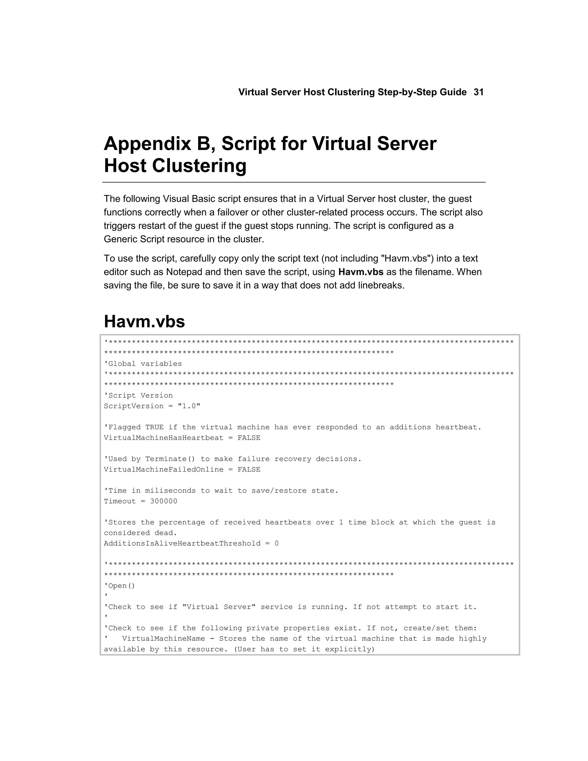 Virtual Server Host Clustering Step-by-Step Guide 31




Appendix B, Script for Virtual Server
Host Clustering
The following Visual Basic script ensures that in a Virtual Server host cluster, the guest
functions correctly when a failover or other cluster-related process occurs. The script also
triggers restart of the guest if the guest stops running. The script is configured as a
Generic Script resource in the cluster.

To use the script, carefully copy only the script text (not including "Havm.vbs") into a text
editor such as Notepad and then save the script, using Havm.vbs as the filename. When
saving the file, be sure to save it in a way that does not add linebreaks.



Havm.vbs
'****************************************************************************************
***************************************************************
'Global variables
'****************************************************************************************
***************************************************************
'Script Version
ScriptVersion = "1.0"

'Flagged TRUE if the virtual machine has ever responded to an additions heartbeat.
VirtualMachineHasHeartbeat = FALSE

'Used by Terminate() to make failure recovery decisions.
VirtualMachineFailedOnline = FALSE

'Time in miliseconds to wait to save/restore state.
Timeout = 300000

'Stores the percentage of received heartbeats over 1 time block at which the guest is
considered dead.
AdditionsIsAliveHeartbeatThreshold = 0

'****************************************************************************************
***************************************************************
'Open()
'
'Check to see if "Virtual Server" service is running. If not attempt to start it.
'
'Check to see if the following private properties exist. If not, create/set them:
'   VirtualMachineName - Stores the name of the virtual machine that is made highly
available by this resource. (User has to set it explicitly)
 