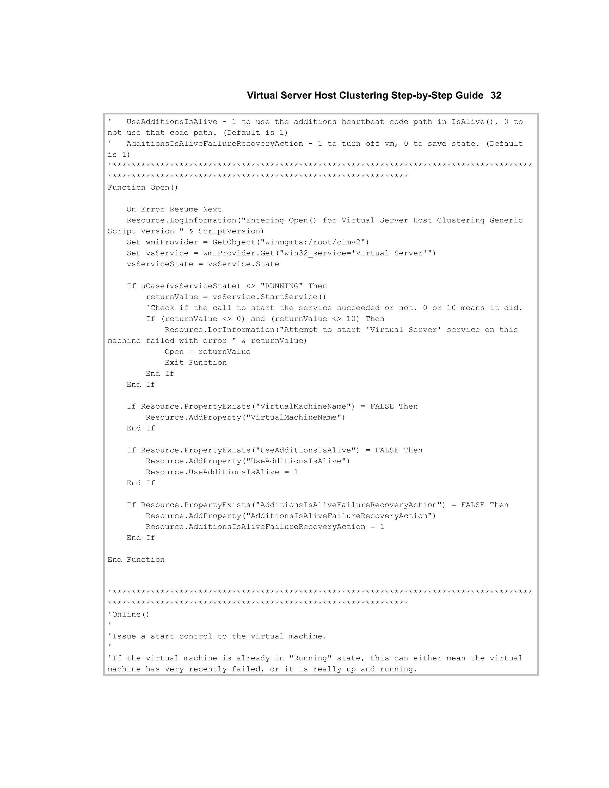 Virtual Server Host Clustering Step-by-Step Guide 32

'   UseAdditionsIsAlive - 1 to use the additions heartbeat code path in IsAlive(), 0 to
not use that code path. (Default is 1)
'   AdditionsIsAliveFailureRecoveryAction - 1 to turn off vm, 0 to save state. (Default
is 1)
'****************************************************************************************
***************************************************************
Function Open()

    On Error Resume Next
    Resource.LogInformation("Entering Open() for Virtual Server Host Clustering Generic
Script Version " & ScriptVersion)
    Set wmiProvider = GetObject("winmgmts:/root/cimv2")
    Set vsService = wmiProvider.Get("win32_service='Virtual Server'")
    vsServiceState = vsService.State

    If uCase(vsServiceState) <> "RUNNING" Then
        returnValue = vsService.StartService()
        'Check if the call to start the service succeeded or not. 0 or 10 means it did.
        If (returnValue <> 0) and (returnValue <> 10) Then
            Resource.LogInformation("Attempt to start 'Virtual Server' service on this
machine failed with error " & returnValue)
            Open = returnValue
            Exit Function
        End If
    End If

   If Resource.PropertyExists("VirtualMachineName") = FALSE Then
       Resource.AddProperty("VirtualMachineName")
   End If

   If Resource.PropertyExists("UseAdditionsIsAlive") = FALSE Then
       Resource.AddProperty("UseAdditionsIsAlive")
       Resource.UseAdditionsIsAlive = 1
   End If

   If Resource.PropertyExists("AdditionsIsAliveFailureRecoveryAction") = FALSE Then
       Resource.AddProperty("AdditionsIsAliveFailureRecoveryAction")
       Resource.AdditionsIsAliveFailureRecoveryAction = 1
   End If

End Function



'****************************************************************************************
***************************************************************
'Online()
'
'Issue a start control to the virtual machine.
'
'If the virtual machine is already in "Running" state, this can either mean the virtual
machine has very recently failed, or it is really up and running.
 