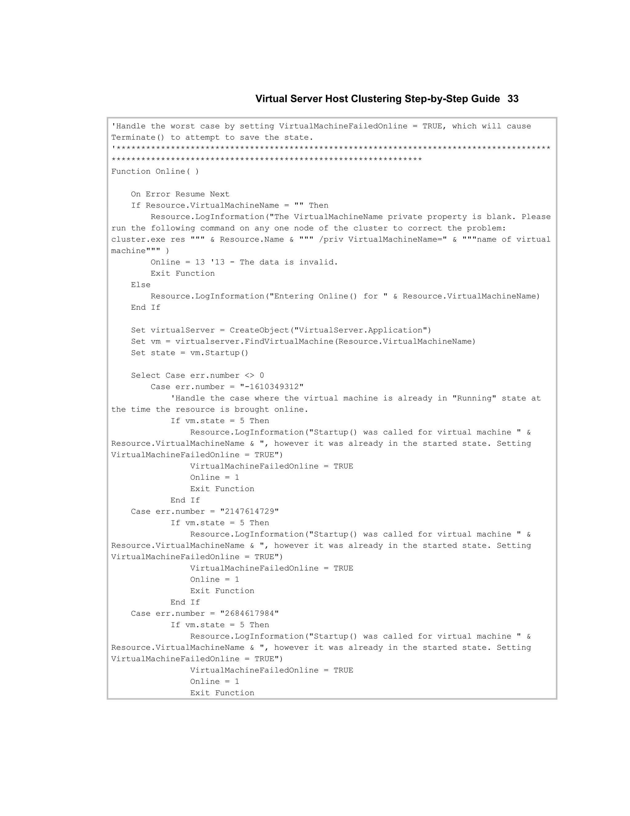 Virtual Server Host Clustering Step-by-Step Guide 33

'Handle the worst case by setting VirtualMachineFailedOnline = TRUE, which will cause
Terminate() to attempt to save the state.
'****************************************************************************************
***************************************************************
Function Online( )

    On Error Resume Next
    If Resource.VirtualMachineName = "" Then
        Resource.LogInformation("The VirtualMachineName private property is blank. Please
run the following command on any one node of the cluster to correct the problem:
cluster.exe res """ & Resource.Name & """ /priv VirtualMachineName=" & """name of virtual
machine""" )
        Online = 13 '13 - The data is invalid.
        Exit Function
    Else
        Resource.LogInformation("Entering Online() for " & Resource.VirtualMachineName)
    End If

   Set virtualServer = CreateObject("VirtualServer.Application")
   Set vm = virtualserver.FindVirtualMachine(Resource.VirtualMachineName)
   Set state = vm.Startup()

    Select Case err.number <> 0
        Case err.number = "-1610349312"
            'Handle the case where the virtual machine is already in "Running" state at
the time the resource is brought online.
            If vm.state = 5 Then
                Resource.LogInformation("Startup() was called for virtual machine " &
Resource.VirtualMachineName & ", however it was already in the started state. Setting
VirtualMachineFailedOnline = TRUE")
                VirtualMachineFailedOnline = TRUE
                Online = 1
                Exit Function
            End If
    Case err.number = "2147614729"
            If vm.state = 5 Then
                Resource.LogInformation("Startup() was called for virtual machine " &
Resource.VirtualMachineName & ", however it was already in the started state. Setting
VirtualMachineFailedOnline = TRUE")
                VirtualMachineFailedOnline = TRUE
                Online = 1
                Exit Function
            End If
    Case err.number = "2684617984"
            If vm.state = 5 Then
                Resource.LogInformation("Startup() was called for virtual machine " &
Resource.VirtualMachineName & ", however it was already in the started state. Setting
VirtualMachineFailedOnline = TRUE")
                VirtualMachineFailedOnline = TRUE
                Online = 1
                Exit Function
 