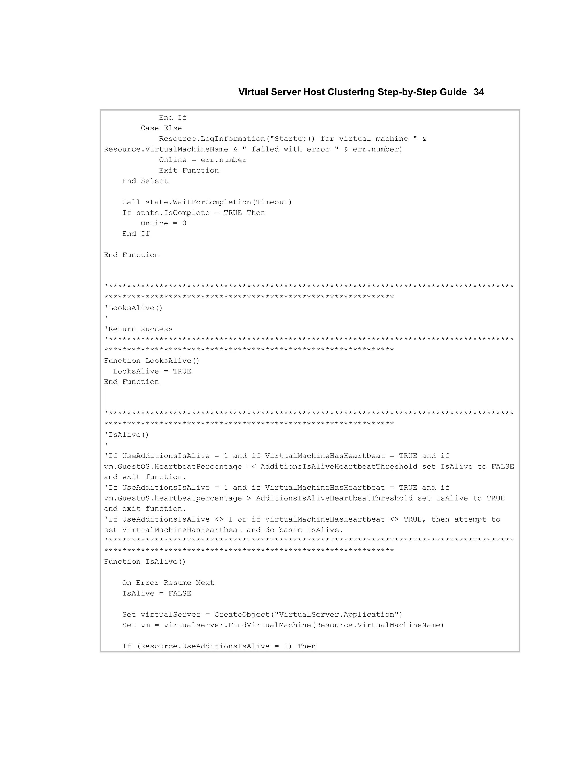 Virtual Server Host Clustering Step-by-Step Guide 34

            End If
        Case Else
            Resource.LogInformation("Startup() for virtual machine " &
Resource.VirtualMachineName & " failed with error " & err.number)
            Online = err.number
            Exit Function
    End Select

   Call state.WaitForCompletion(Timeout)
   If state.IsComplete = TRUE Then
       Online = 0
   End If

End Function



'****************************************************************************************
***************************************************************
'LooksAlive()
'
'Return success
'****************************************************************************************
***************************************************************
Function LooksAlive()
  LooksAlive = TRUE
End Function



'****************************************************************************************
***************************************************************
'IsAlive()
'
'If UseAdditionsIsAlive = 1 and if VirtualMachineHasHeartbeat = TRUE and if
vm.GuestOS.HeartbeatPercentage =< AdditionsIsAliveHeartbeatThreshold set IsAlive to FALSE
and exit function.
'If UseAdditionsIsAlive = 1 and if VirtualMachineHasHeartbeat = TRUE and if
vm.GuestOS.heartbeatpercentage > AdditionsIsAliveHeartbeatThreshold set IsAlive to TRUE
and exit function.
'If UseAdditionsIsAlive <> 1 or if VirtualMachineHasHeartbeat <> TRUE, then attempt to
set VirtualMachineHasHeartbeat and do basic IsAlive.
'****************************************************************************************
***************************************************************
Function IsAlive()

   On Error Resume Next
   IsAlive = FALSE

   Set virtualServer = CreateObject("VirtualServer.Application")
   Set vm = virtualserver.FindVirtualMachine(Resource.VirtualMachineName)

   If (Resource.UseAdditionsIsAlive = 1) Then
 