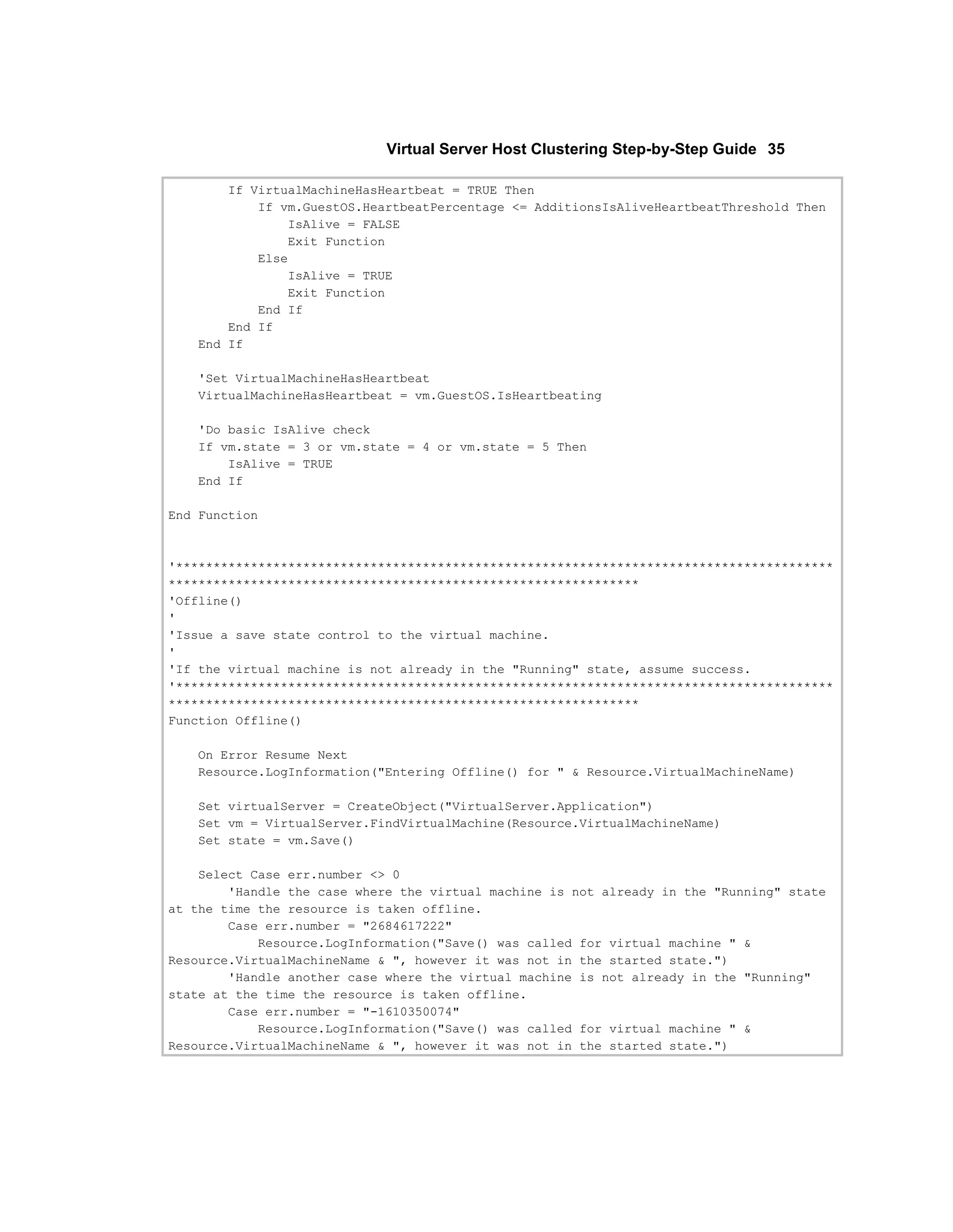 Virtual Server Host Clustering Step-by-Step Guide 35

       If VirtualMachineHasHeartbeat = TRUE Then
           If vm.GuestOS.HeartbeatPercentage <= AdditionsIsAliveHeartbeatThreshold Then
               IsAlive = FALSE
               Exit Function
           Else
               IsAlive = TRUE
               Exit Function
           End If
       End If
   End If

   'Set VirtualMachineHasHeartbeat
   VirtualMachineHasHeartbeat = vm.GuestOS.IsHeartbeating

   'Do basic IsAlive check
   If vm.state = 3 or vm.state = 4 or vm.state = 5 Then
       IsAlive = TRUE
   End If

End Function



'****************************************************************************************
***************************************************************
'Offline()
'
'Issue a save state control to the virtual machine.
'
'If the virtual machine is not already in the "Running" state, assume success.
'****************************************************************************************
***************************************************************
Function Offline()

   On Error Resume Next
   Resource.LogInformation("Entering Offline() for " & Resource.VirtualMachineName)

   Set virtualServer = CreateObject("VirtualServer.Application")
   Set vm = VirtualServer.FindVirtualMachine(Resource.VirtualMachineName)
   Set state = vm.Save()

    Select Case err.number <> 0
        'Handle the case where the virtual machine is not already in the "Running" state
at the time the resource is taken offline.
        Case err.number = "2684617222"
            Resource.LogInformation("Save() was called for virtual machine " &
Resource.VirtualMachineName & ", however it was not in the started state.")
        'Handle another case where the virtual machine is not already in the "Running"
state at the time the resource is taken offline.
        Case err.number = "-1610350074"
            Resource.LogInformation("Save() was called for virtual machine " &
Resource.VirtualMachineName & ", however it was not in the started state.")
 